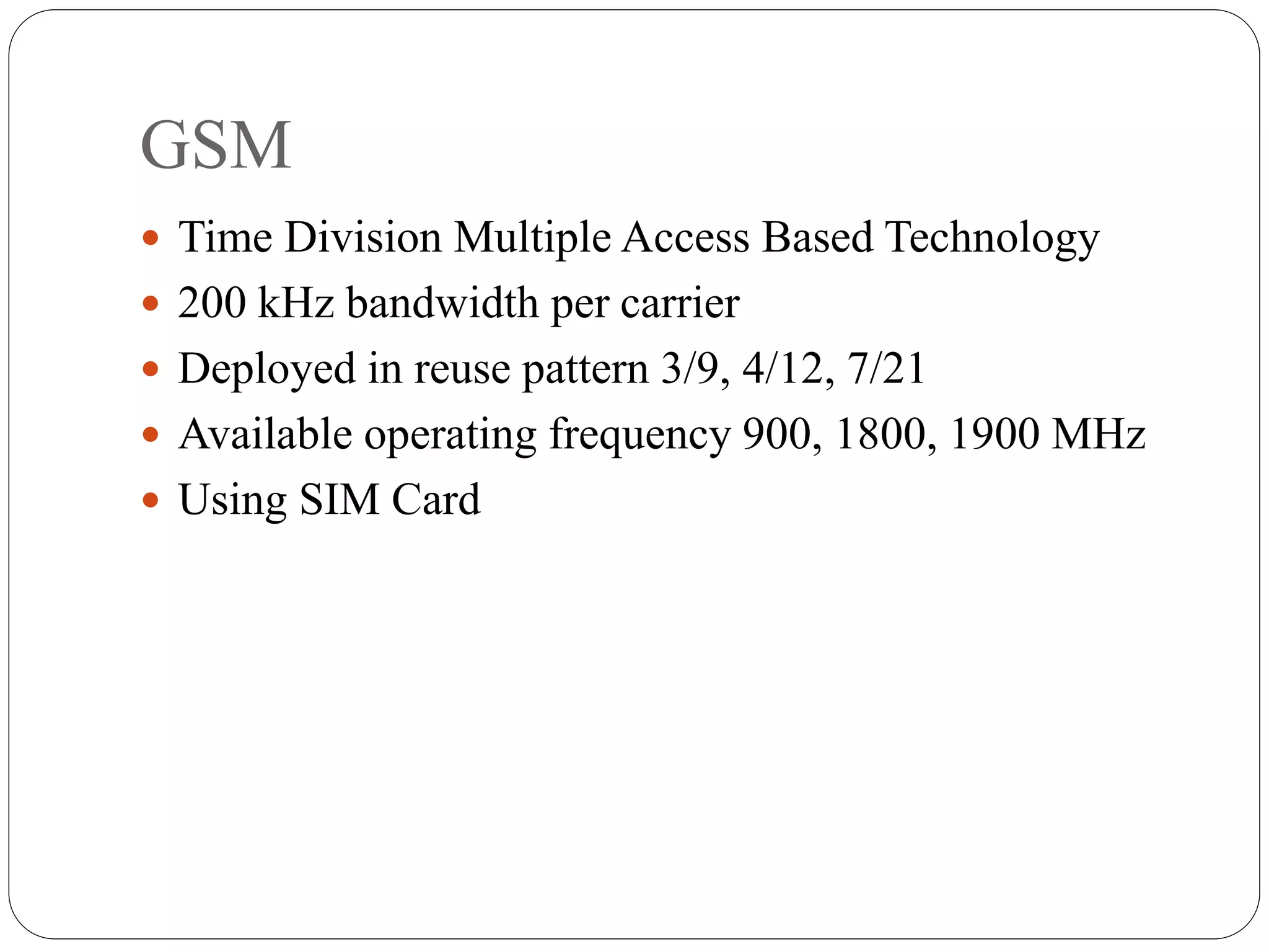 GSM
 Time Division Multiple Access Based Technology
 200 kHz bandwidth per carrier
 Deployed in reuse pattern 3/9, 4/12, 7/21
 Available operating frequency 900, 1800, 1900 MHz
 Using SIM Card
 