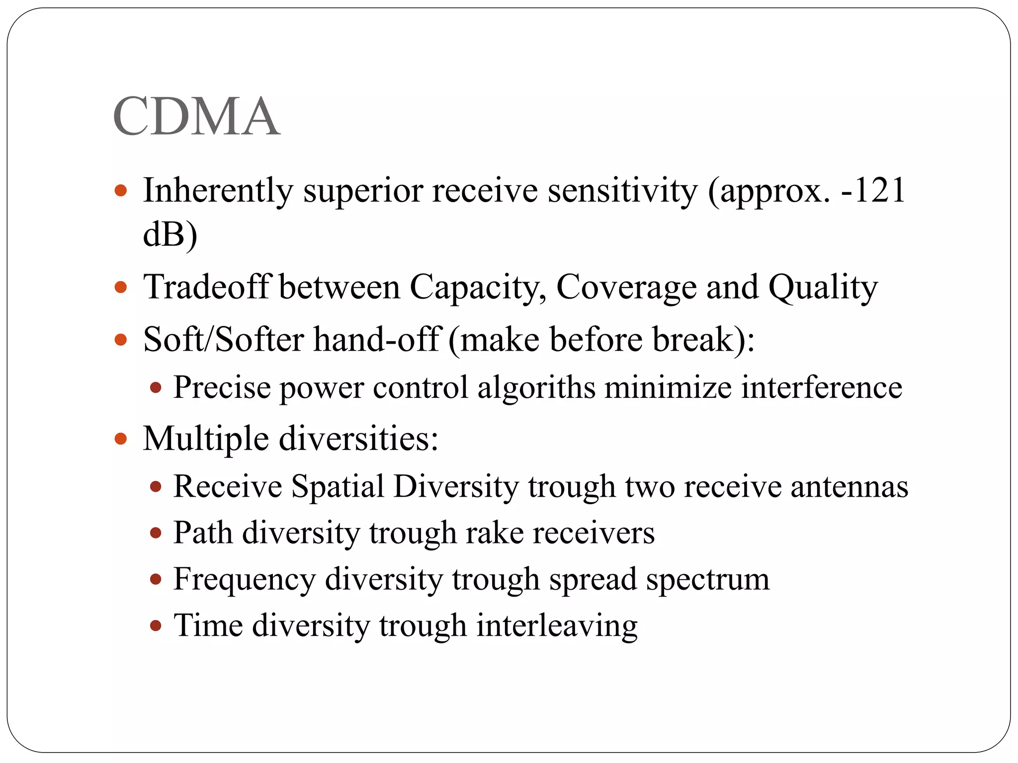 CDMA
 Inherently superior receive sensitivity (approx. -121
dB)
 Tradeoff between Capacity, Coverage and Quality
 Soft/Softer hand-off (make before break):
 Precise power control algoriths minimize interference
 Multiple diversities:
 Receive Spatial Diversity trough two receive antennas
 Path diversity trough rake receivers
 Frequency diversity trough spread spectrum
 Time diversity trough interleaving
 