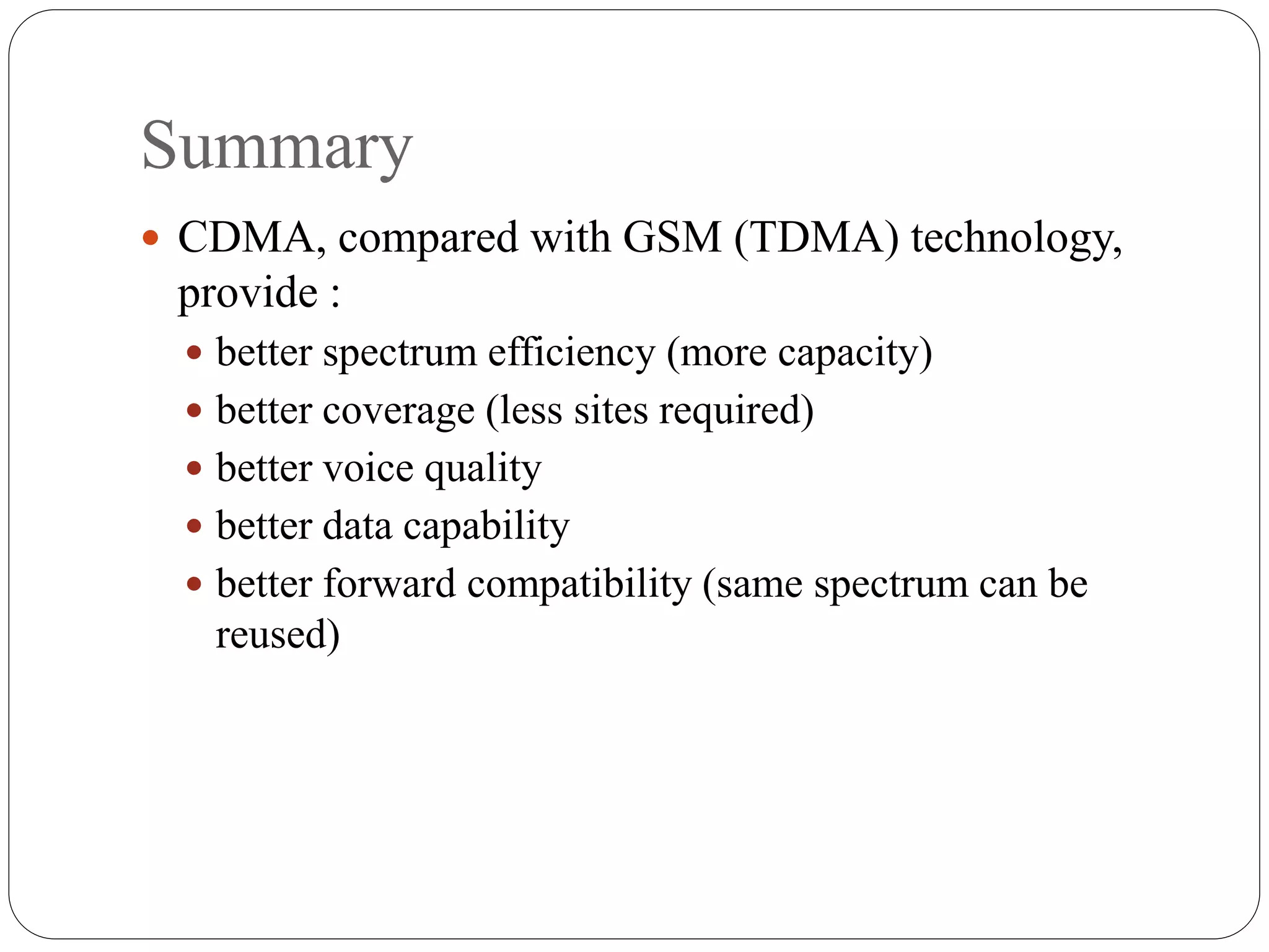 Summary
 CDMA, compared with GSM (TDMA) technology,
provide :
 better spectrum efficiency (more capacity)
 better coverage (less sites required)
 better voice quality
 better data capability
 better forward compatibility (same spectrum can be
reused)
 
