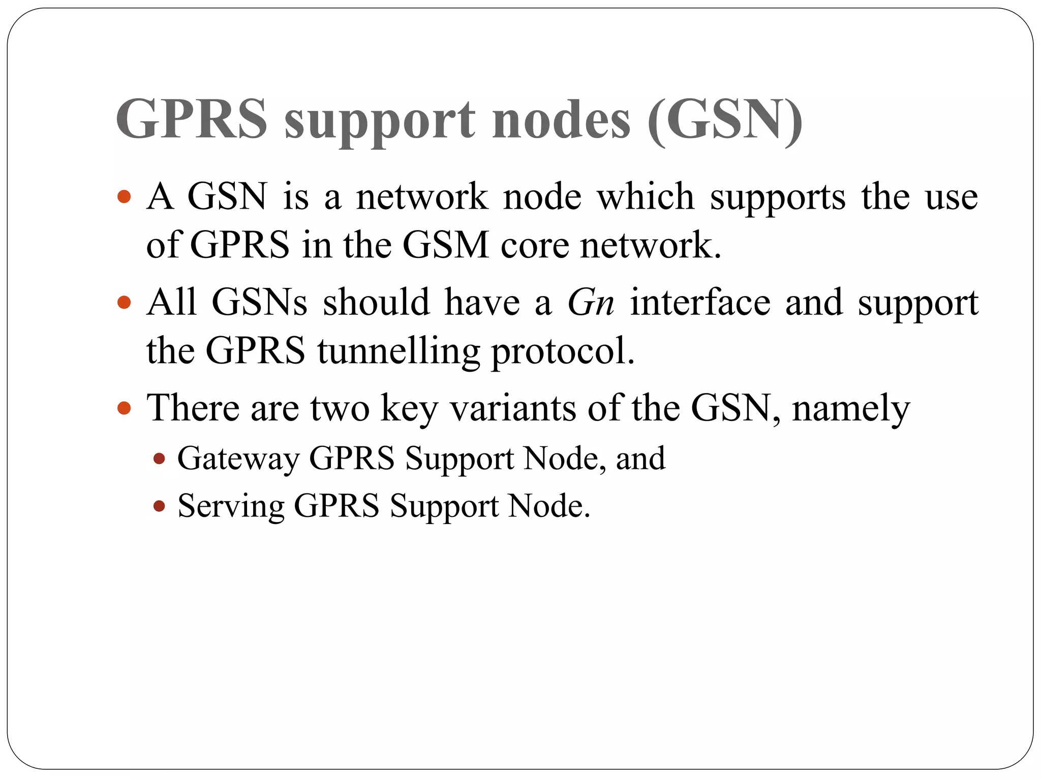 GPRS support nodes (GSN)
 A GSN is a network node which supports the use
of GPRS in the GSM core network.
 All GSNs should have a Gn interface and support
the GPRS tunnelling protocol.
 There are two key variants of the GSN, namely
 Gateway GPRS Support Node, and
 Serving GPRS Support Node.
 
