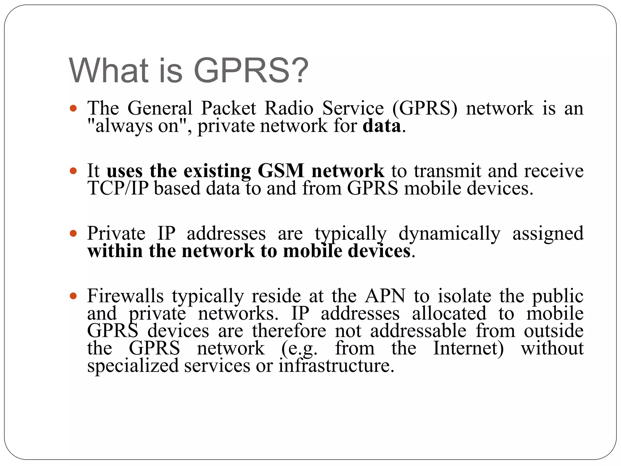 What is GPRS?
 The General Packet Radio Service (GPRS) network is an
"always on", private network for data.
 It uses the existing GSM network to transmit and receive
TCP/IP based data to and from GPRS mobile devices.
 Private IP addresses are typically dynamically assigned
within the network to mobile devices.
 Firewalls typically reside at the APN to isolate the public
and private networks. IP addresses allocated to mobile
GPRS devices are therefore not addressable from outside
the GPRS network (e.g. from the Internet) without
specialized services or infrastructure.
 