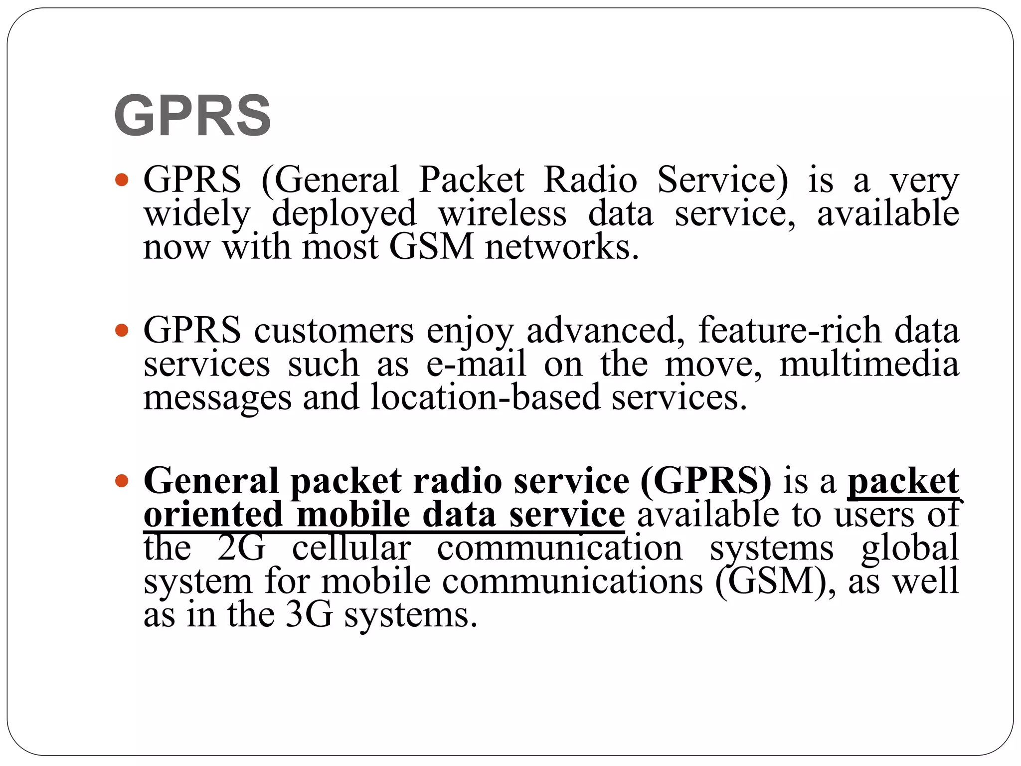 GPRS
 GPRS (General Packet Radio Service) is a very
widely deployed wireless data service, available
now with most GSM networks.
 GPRS customers enjoy advanced, feature-rich data
services such as e-mail on the move, multimedia
messages and location-based services.
 General packet radio service (GPRS) is a packet
oriented mobile data service available to users of
the 2G cellular communication systems global
system for mobile communications (GSM), as well
as in the 3G systems.
 