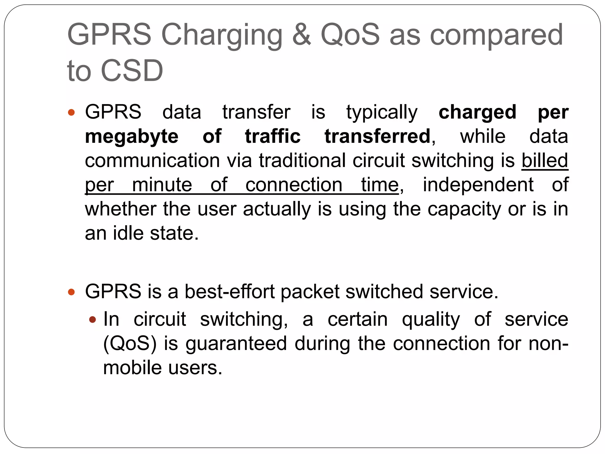 GPRS Charging & QoS as compared
to CSD
 GPRS data transfer is typically charged per
megabyte of traffic transferred, while data
communication via traditional circuit switching is billed
per minute of connection time, independent of
whether the user actually is using the capacity or is in
an idle state.
 GPRS is a best-effort packet switched service.
 In circuit switching, a certain quality of service
(QoS) is guaranteed during the connection for non-
mobile users.
 
