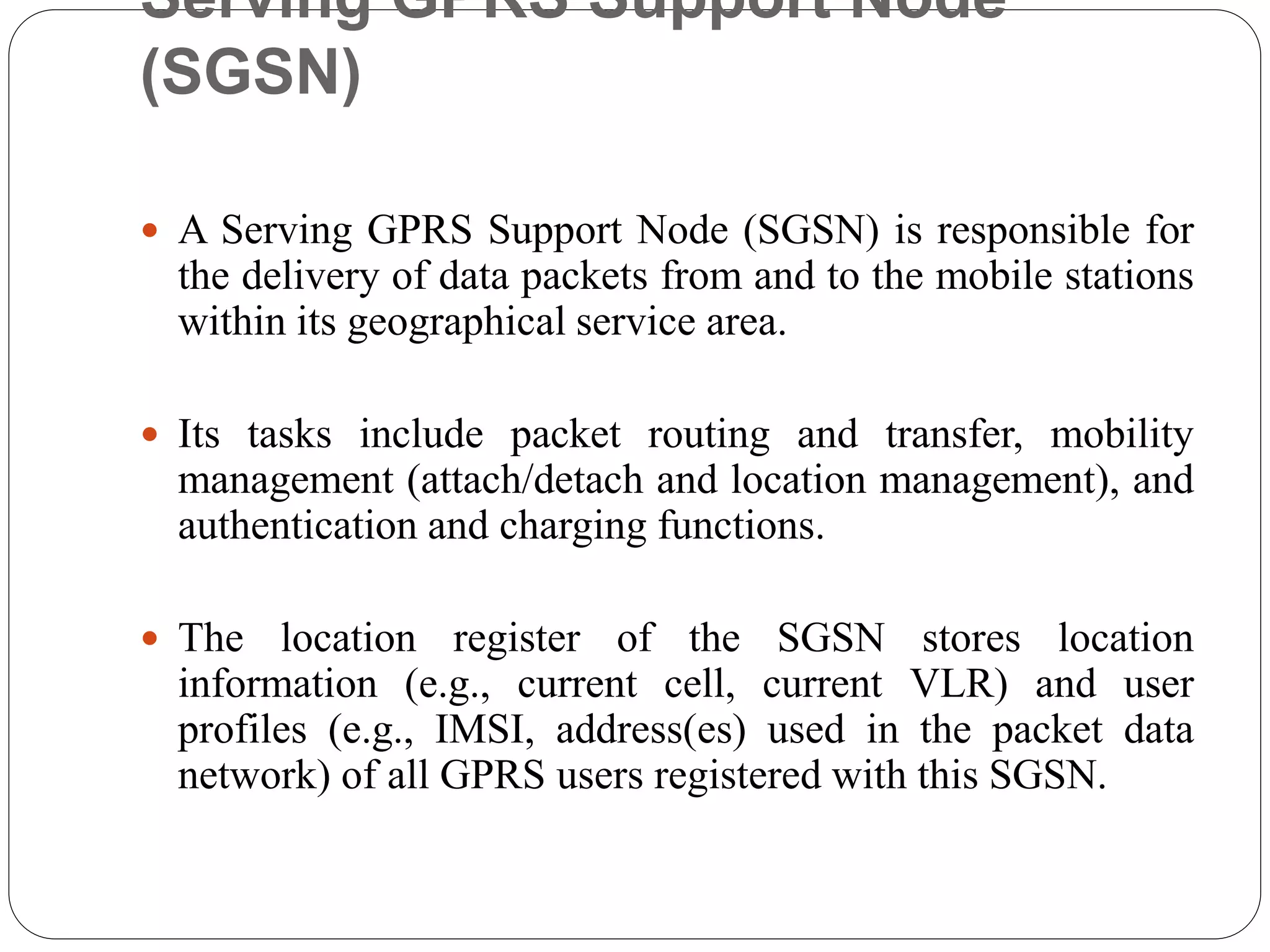 Serving GPRS Support Node
(SGSN)
 A Serving GPRS Support Node (SGSN) is responsible for
the delivery of data packets from and to the mobile stations
within its geographical service area.
 Its tasks include packet routing and transfer, mobility
management (attach/detach and location management), and
authentication and charging functions.
 The location register of the SGSN stores location
information (e.g., current cell, current VLR) and user
profiles (e.g., IMSI, address(es) used in the packet data
network) of all GPRS users registered with this SGSN.
 