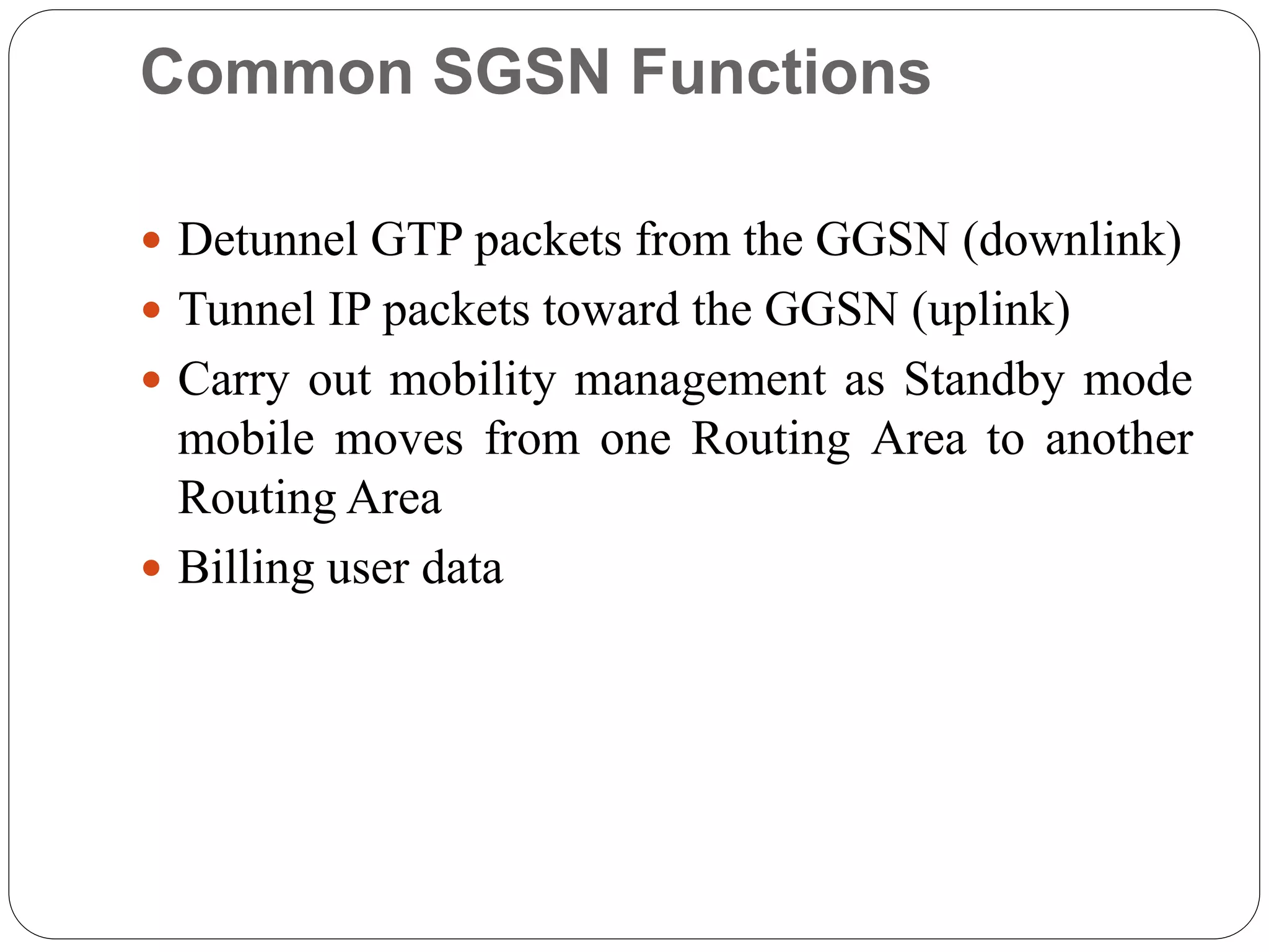 Common SGSN Functions
 Detunnel GTP packets from the GGSN (downlink)
 Tunnel IP packets toward the GGSN (uplink)
 Carry out mobility management as Standby mode
mobile moves from one Routing Area to another
Routing Area
 Billing user data
 