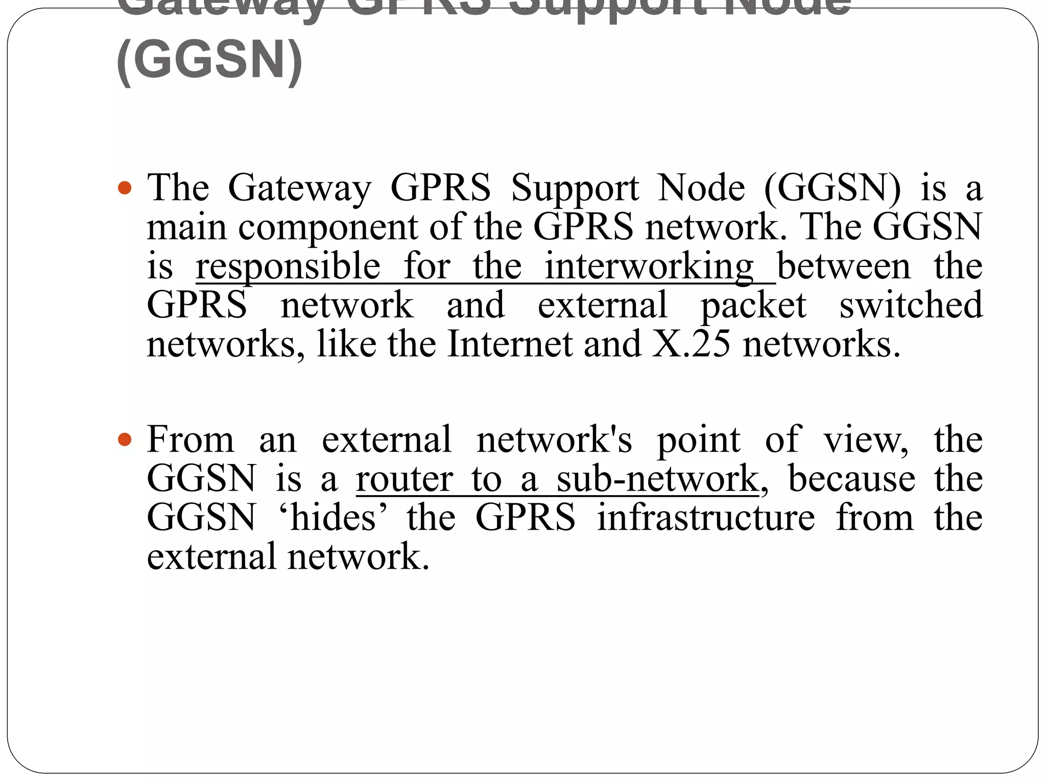 Gateway GPRS Support Node
(GGSN)
 The Gateway GPRS Support Node (GGSN) is a
main component of the GPRS network. The GGSN
is responsible for the interworking between the
GPRS network and external packet switched
networks, like the Internet and X.25 networks.
 From an external network's point of view, the
GGSN is a router to a sub-network, because the
GGSN ‘hides’ the GPRS infrastructure from the
external network.
 