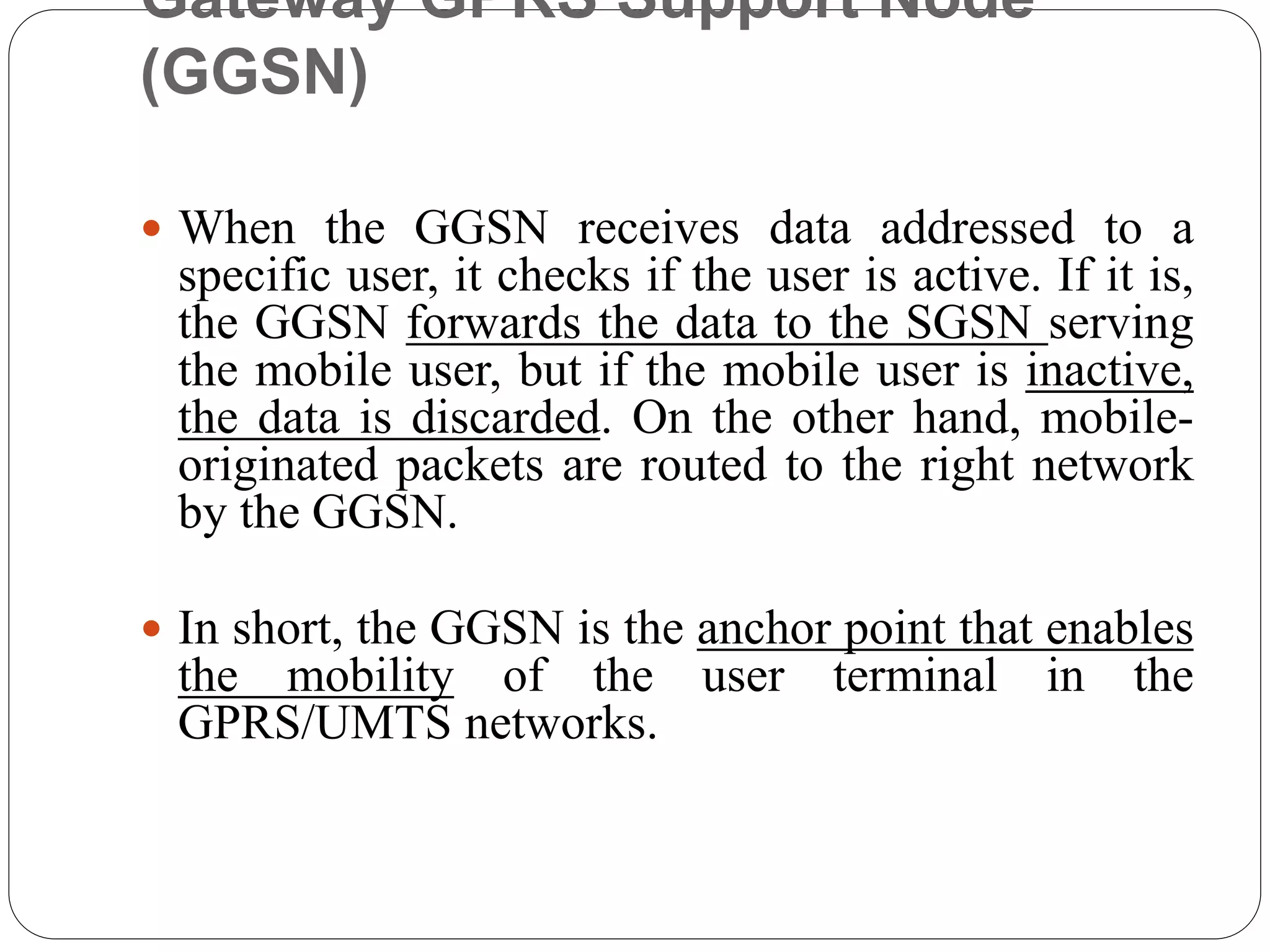 Gateway GPRS Support Node
(GGSN)
 When the GGSN receives data addressed to a
specific user, it checks if the user is active. If it is,
the GGSN forwards the data to the SGSN serving
the mobile user, but if the mobile user is inactive,
the data is discarded. On the other hand, mobile-
originated packets are routed to the right network
by the GGSN.
 In short, the GGSN is the anchor point that enables
the mobility of the user terminal in the
GPRS/UMTS networks.
 