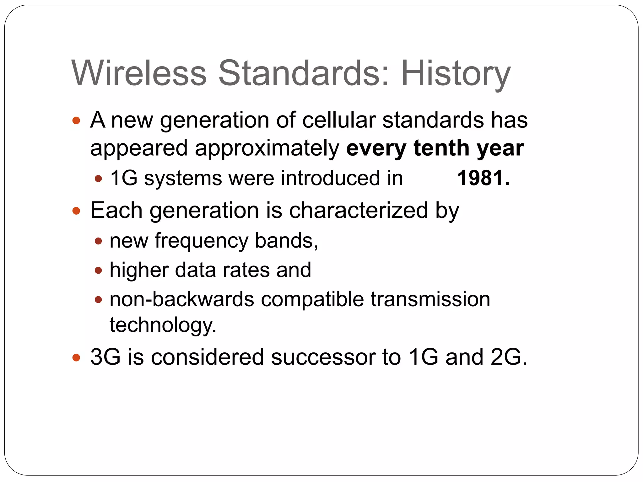 Wireless Standards: History
 A new generation of cellular standards has
appeared approximately every tenth year
 1G systems were introduced in 1981.
 Each generation is characterized by
 new frequency bands,
 higher data rates and
 non-backwards compatible transmission
technology.
 3G is considered successor to 1G and 2G.
 