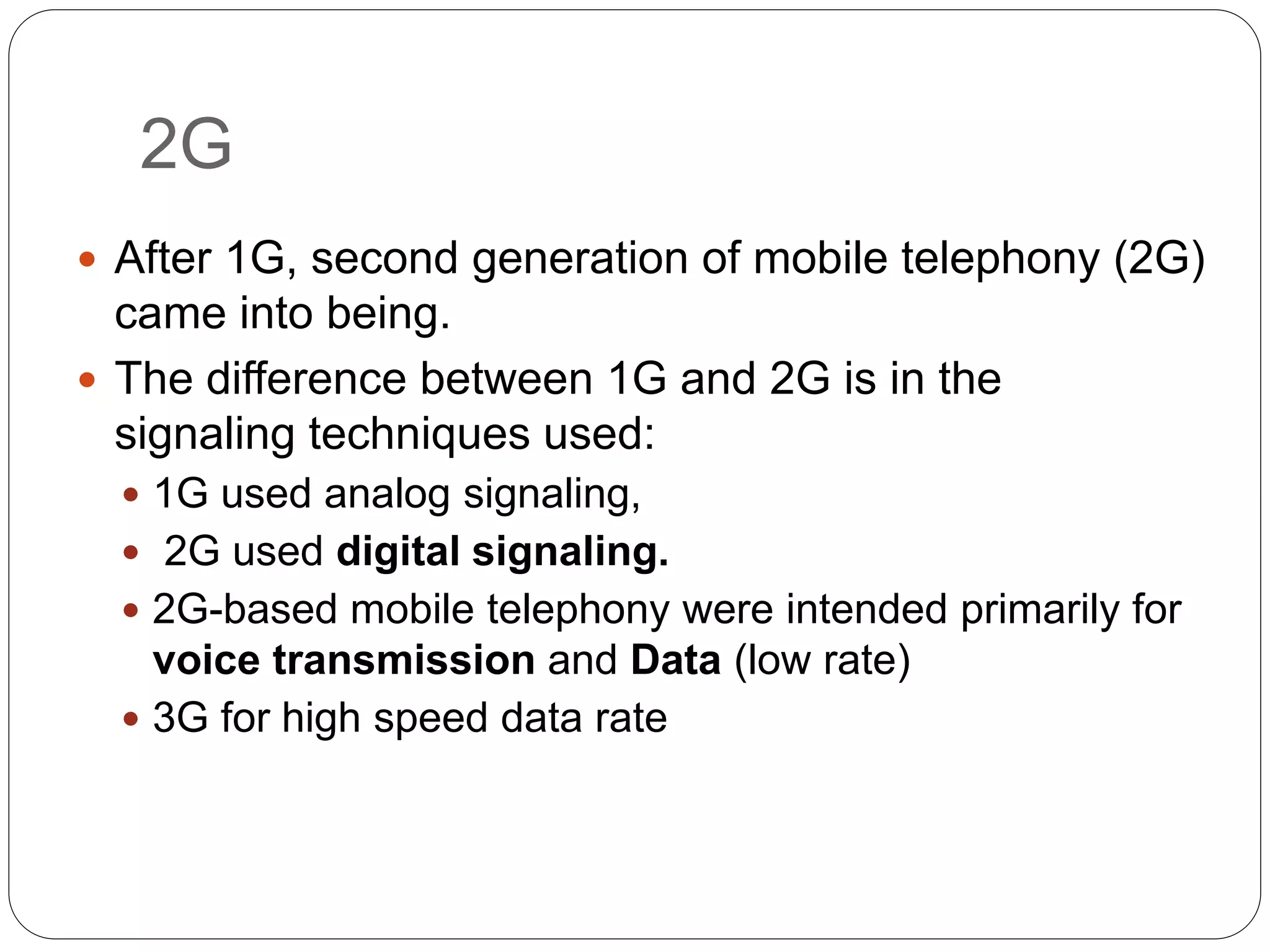 2G
 After 1G, second generation of mobile telephony (2G)
came into being.
 The difference between 1G and 2G is in the
signaling techniques used:
 1G used analog signaling,
 2G used digital signaling.
 2G-based mobile telephony were intended primarily for
voice transmission and Data (low rate)
 3G for high speed data rate
 