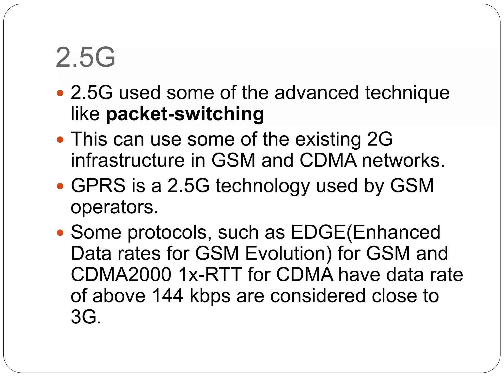 2.5G
 2.5G used some of the advanced technique
like packet-switching
 This can use some of the existing 2G
infrastructure in GSM and CDMA networks.
 GPRS is a 2.5G technology used by GSM
operators.
 Some protocols, such as EDGE(Enhanced
Data rates for GSM Evolution) for GSM and
CDMA2000 1x-RTT for CDMA have data rate
of above 144 kbps are considered close to
3G.
 