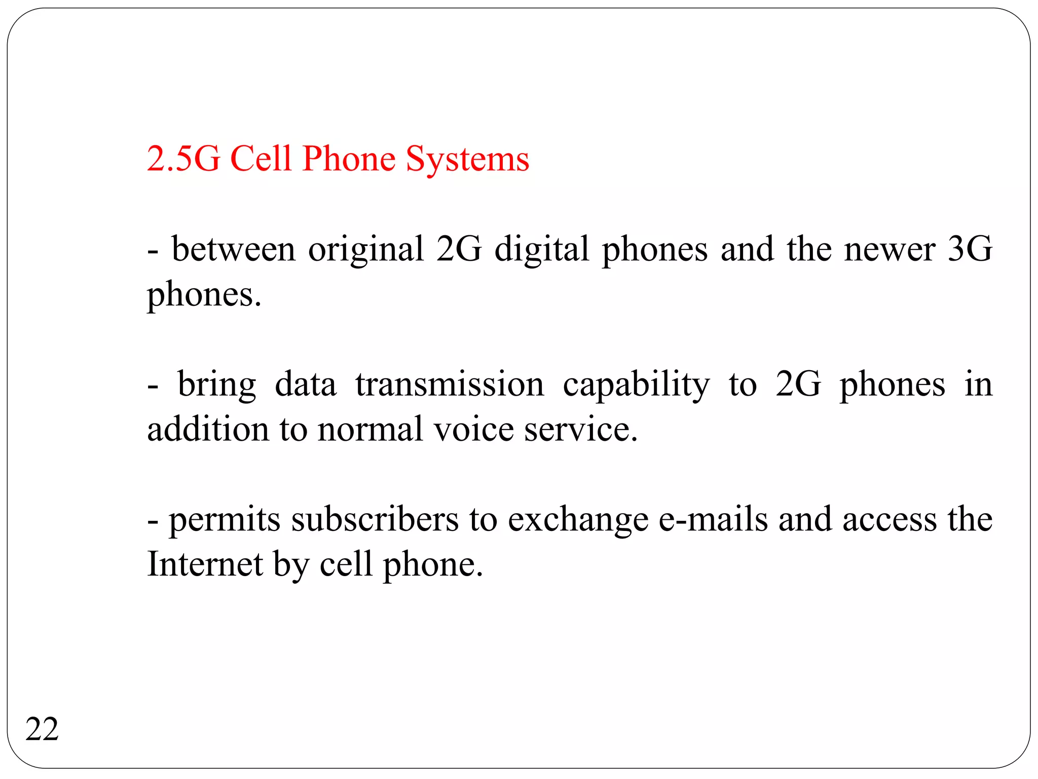 22
2.5G Cell Phone Systems
- between original 2G digital phones and the newer 3G
phones.
- bring data transmission capability to 2G phones in
addition to normal voice service.
- permits subscribers to exchange e-mails and access the
Internet by cell phone.
 