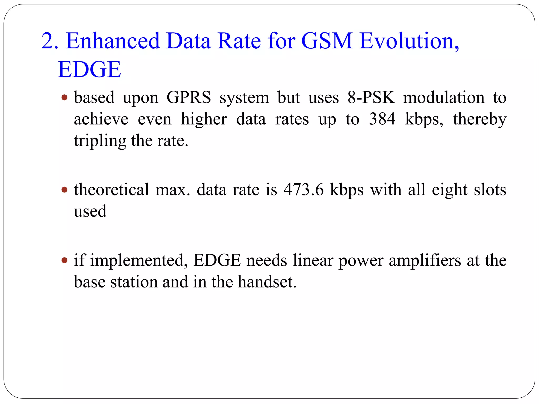 2. Enhanced Data Rate for GSM Evolution,
EDGE
 based upon GPRS system but uses 8-PSK modulation to
achieve even higher data rates up to 384 kbps, thereby
tripling the rate.
 theoretical max. data rate is 473.6 kbps with all eight slots
used
 if implemented, EDGE needs linear power amplifiers at the
base station and in the handset.
 