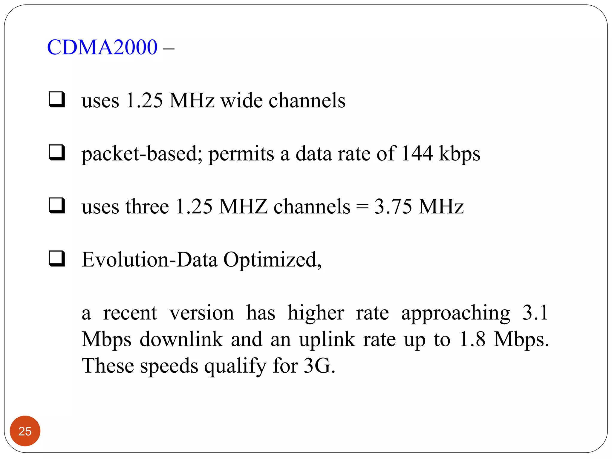 25
CDMA2000 –
 uses 1.25 MHz wide channels
 packet-based; permits a data rate of 144 kbps
 uses three 1.25 MHZ channels = 3.75 MHz
 Evolution-Data Optimized,
a recent version has higher rate approaching 3.1
Mbps downlink and an uplink rate up to 1.8 Mbps.
These speeds qualify for 3G.
 