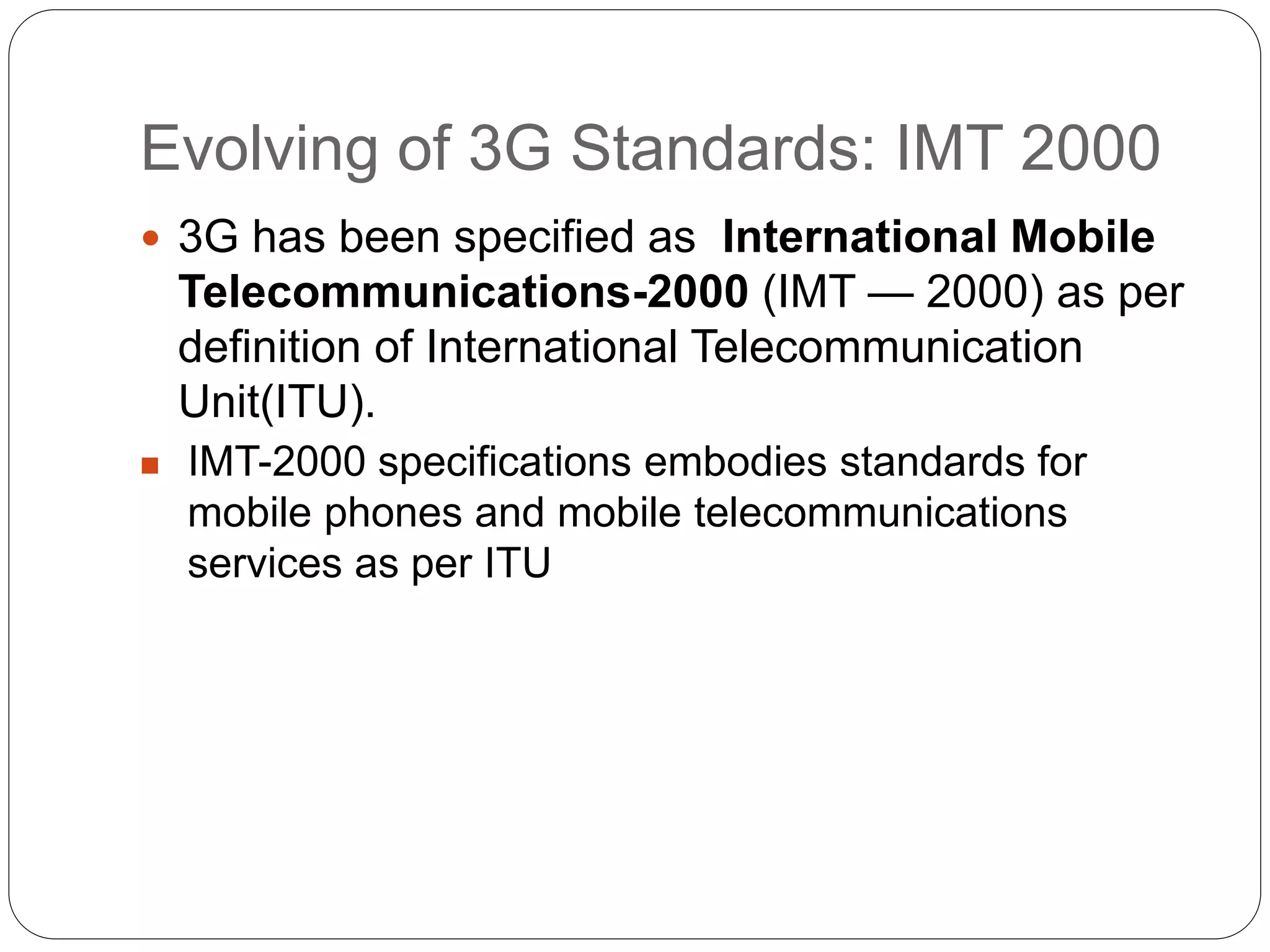 Evolving of 3G Standards: IMT 2000
 3G has been specified as International Mobile
Telecommunications-2000 (IMT — 2000) as per
definition of International Telecommunication
Unit(ITU).
 IMT-2000 specifications embodies standards for
mobile phones and mobile telecommunications
services as per ITU
 