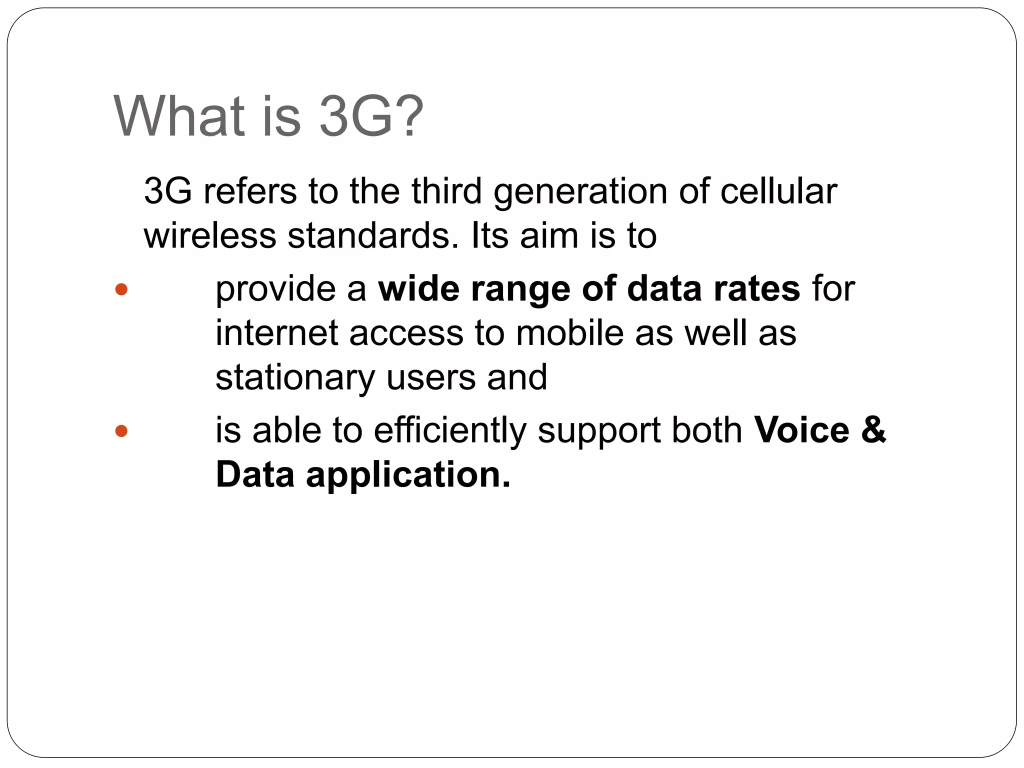 What is 3G?
3G refers to the third generation of cellular
wireless standards. Its aim is to
 provide a wide range of data rates for
internet access to mobile as well as
stationary users and
 is able to efficiently support both Voice &
Data application.
 
