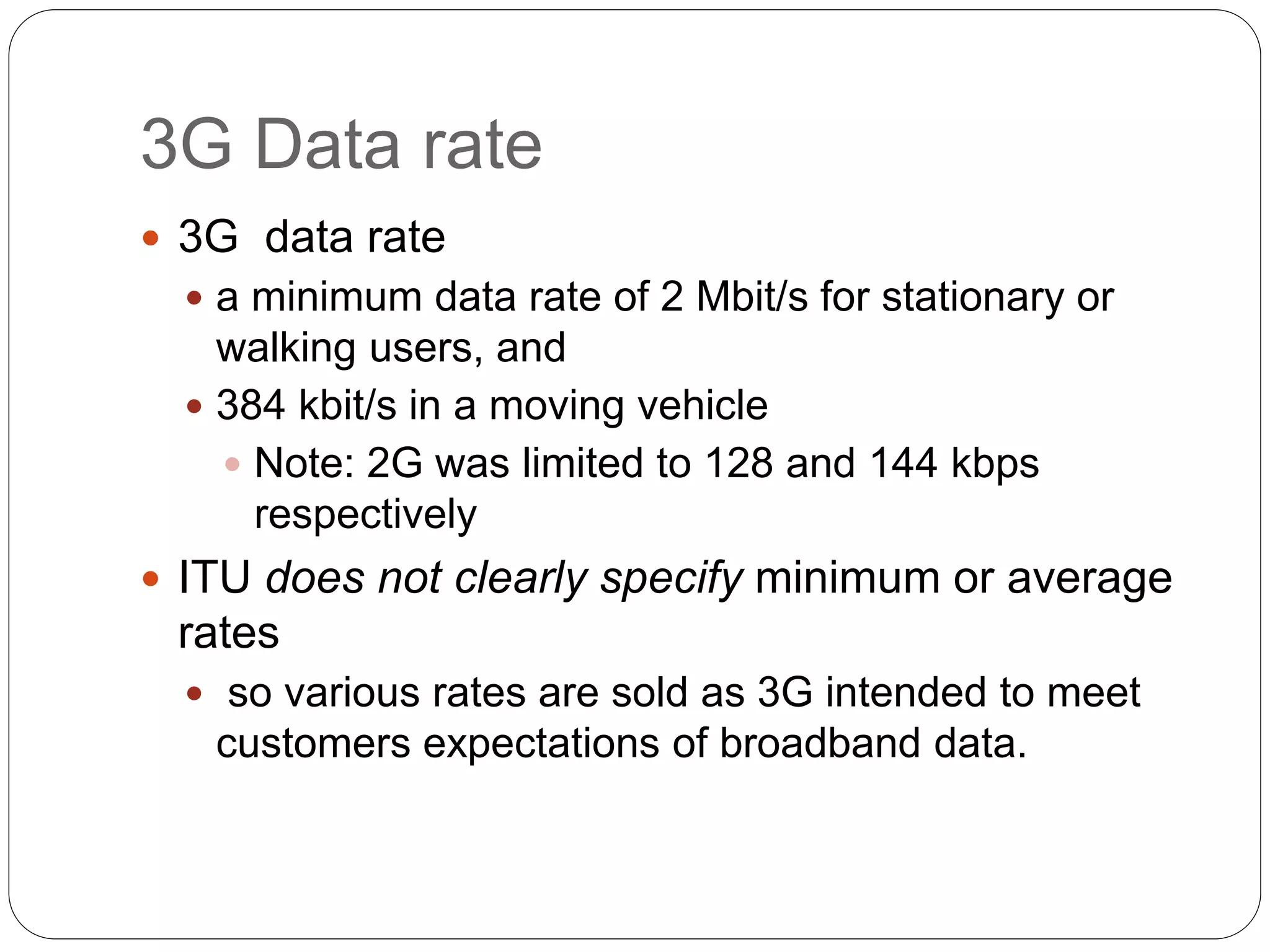 3G Data rate
 3G data rate
 a minimum data rate of 2 Mbit/s for stationary or
walking users, and
 384 kbit/s in a moving vehicle
 Note: 2G was limited to 128 and 144 kbps
respectively
 ITU does not clearly specify minimum or average
rates
 so various rates are sold as 3G intended to meet
customers expectations of broadband data.
 
