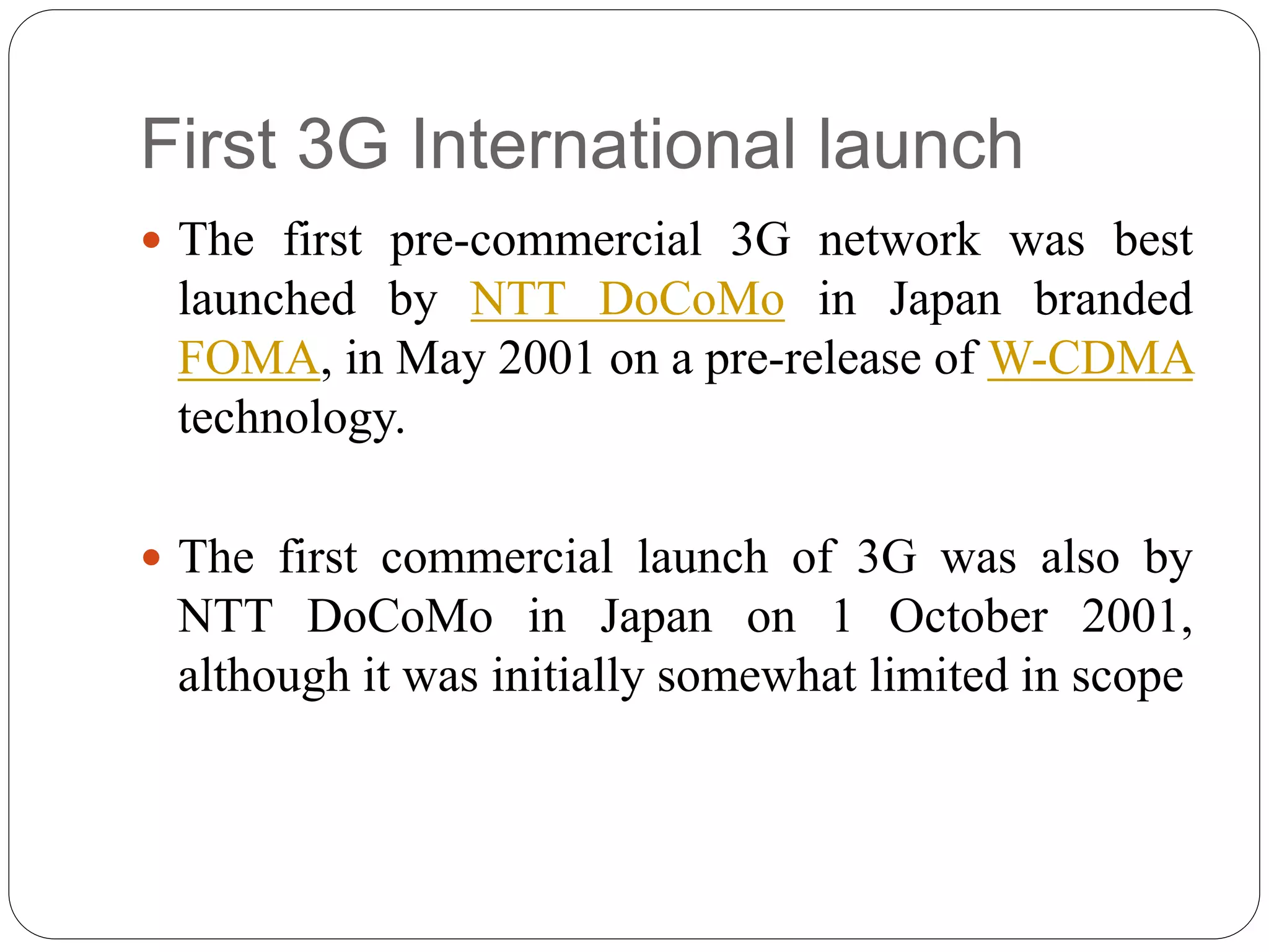 First 3G International launch
 The first pre-commercial 3G network was best
launched by NTT DoCoMo in Japan branded
FOMA, in May 2001 on a pre-release of W-CDMA
technology.
 The first commercial launch of 3G was also by
NTT DoCoMo in Japan on 1 October 2001,
although it was initially somewhat limited in scope
 