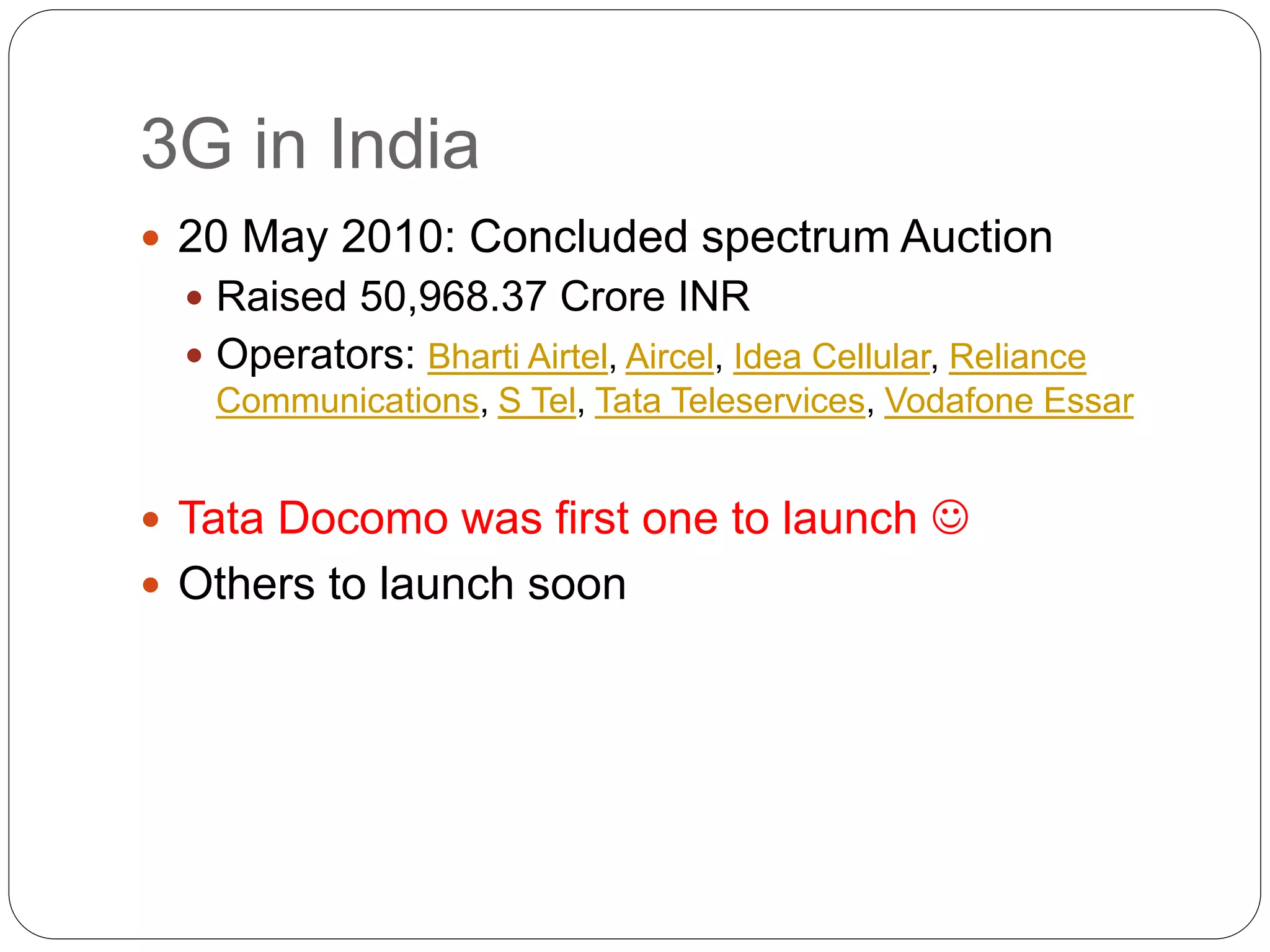 3G in India
 20 May 2010: Concluded spectrum Auction
 Raised 50,968.37 Crore INR
 Operators: Bharti Airtel, Aircel, Idea Cellular, Reliance
Communications, S Tel, Tata Teleservices, Vodafone Essar
 Tata Docomo was first one to launch 
 Others to launch soon
 