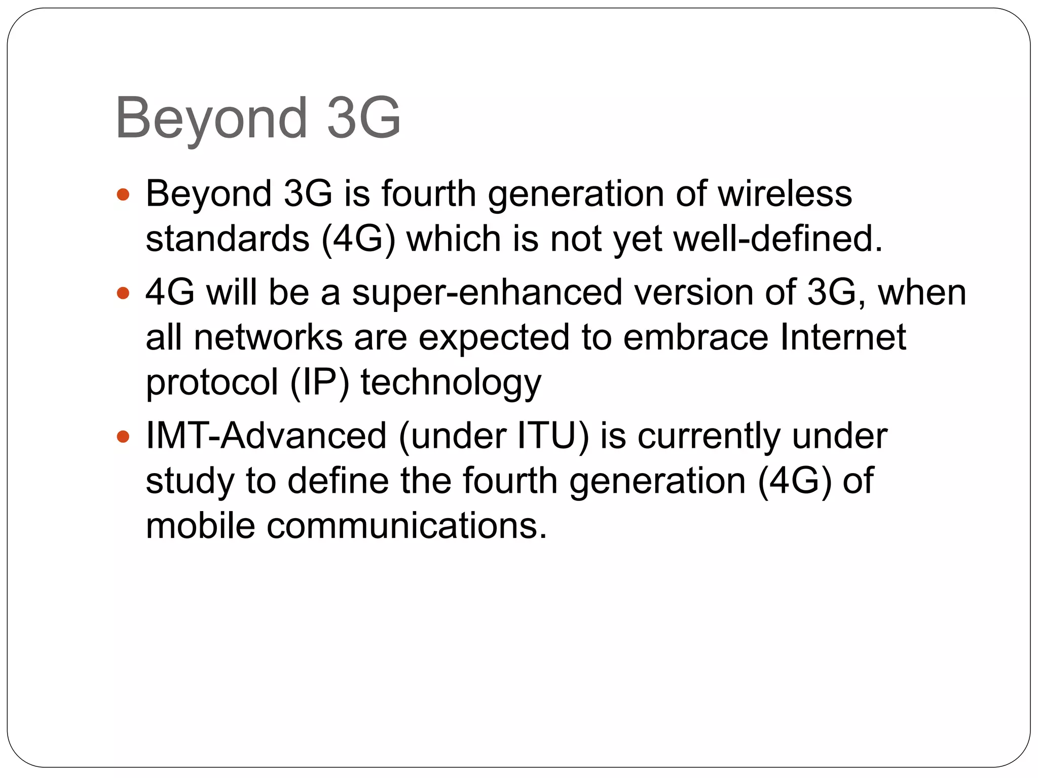 Beyond 3G
 Beyond 3G is fourth generation of wireless
standards (4G) which is not yet well-defined.
 4G will be a super-enhanced version of 3G, when
all networks are expected to embrace Internet
protocol (IP) technology
 IMT-Advanced (under ITU) is currently under
study to define the fourth generation (4G) of
mobile communications.
 