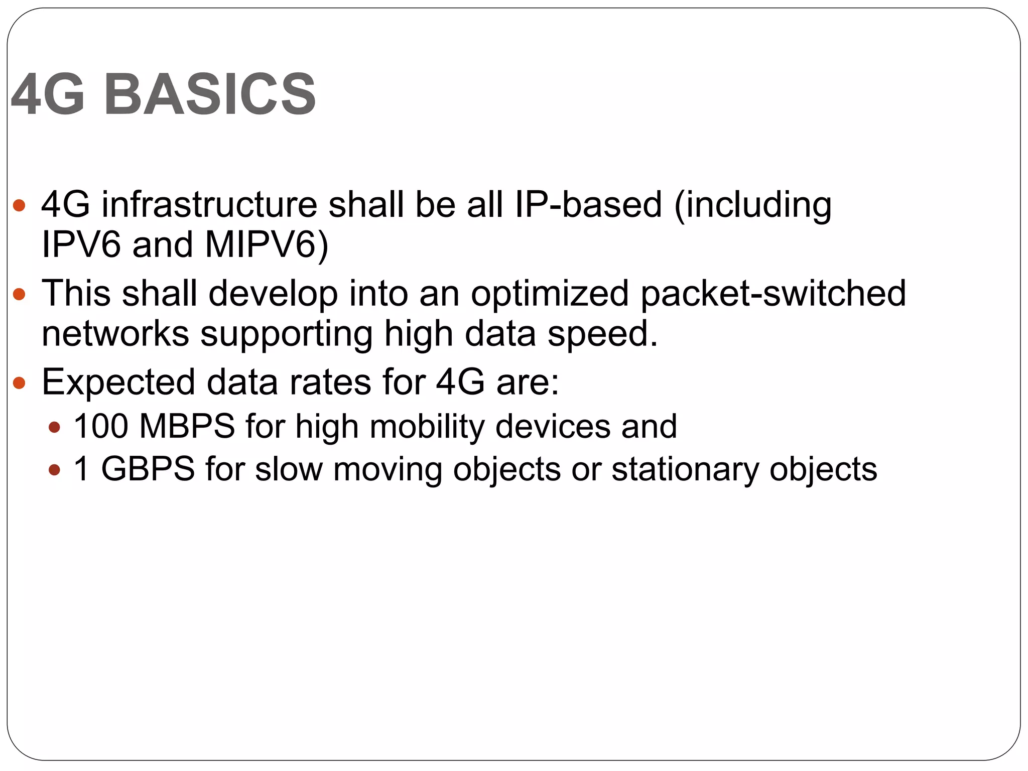 4G BASICS
 4G infrastructure shall be all IP-based (including
IPV6 and MIPV6)
 This shall develop into an optimized packet-switched
networks supporting high data speed.
 Expected data rates for 4G are:
 100 MBPS for high mobility devices and
 1 GBPS for slow moving objects or stationary objects
 