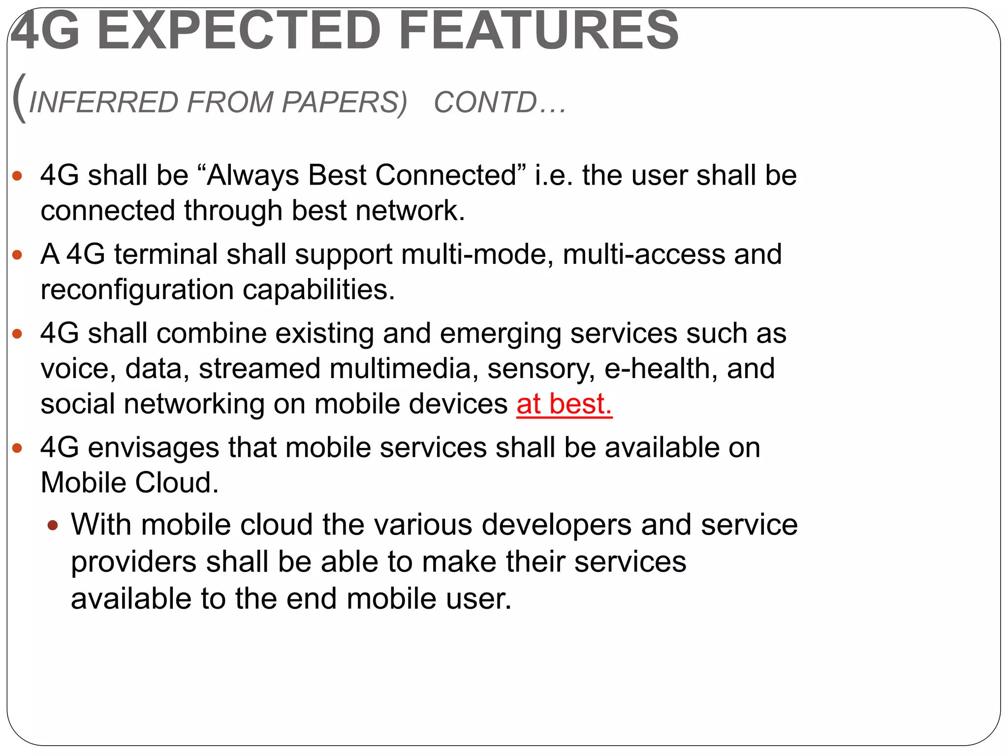4G EXPECTED FEATURES
(INFERRED FROM PAPERS) CONTD…
 4G shall be “Always Best Connected” i.e. the user shall be
connected through best network.
 A 4G terminal shall support multi-mode, multi-access and
reconfiguration capabilities.
 4G shall combine existing and emerging services such as
voice, data, streamed multimedia, sensory, e-health, and
social networking on mobile devices at best.
 4G envisages that mobile services shall be available on
Mobile Cloud.
 With mobile cloud the various developers and service
providers shall be able to make their services
available to the end mobile user.
 