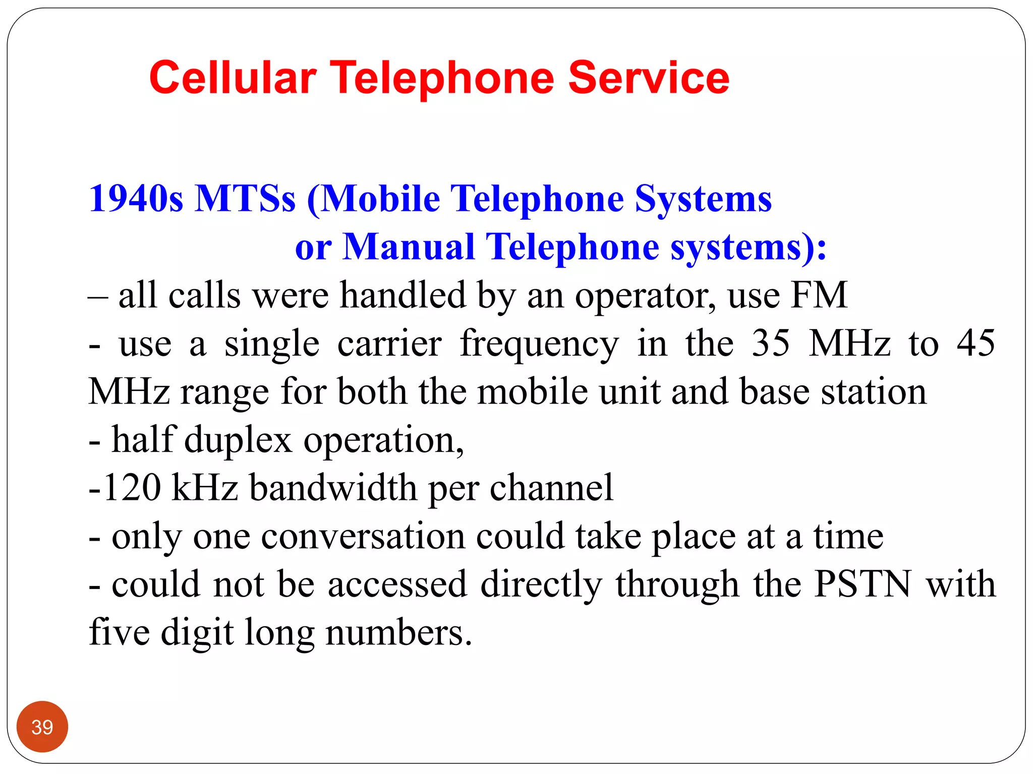 39
1940s MTSs (Mobile Telephone Systems
or Manual Telephone systems):
– all calls were handled by an operator, use FM
- use a single carrier frequency in the 35 MHz to 45
MHz range for both the mobile unit and base station
- half duplex operation,
-120 kHz bandwidth per channel
- only one conversation could take place at a time
- could not be accessed directly through the PSTN with
five digit long numbers.
Cellular Telephone Service
 