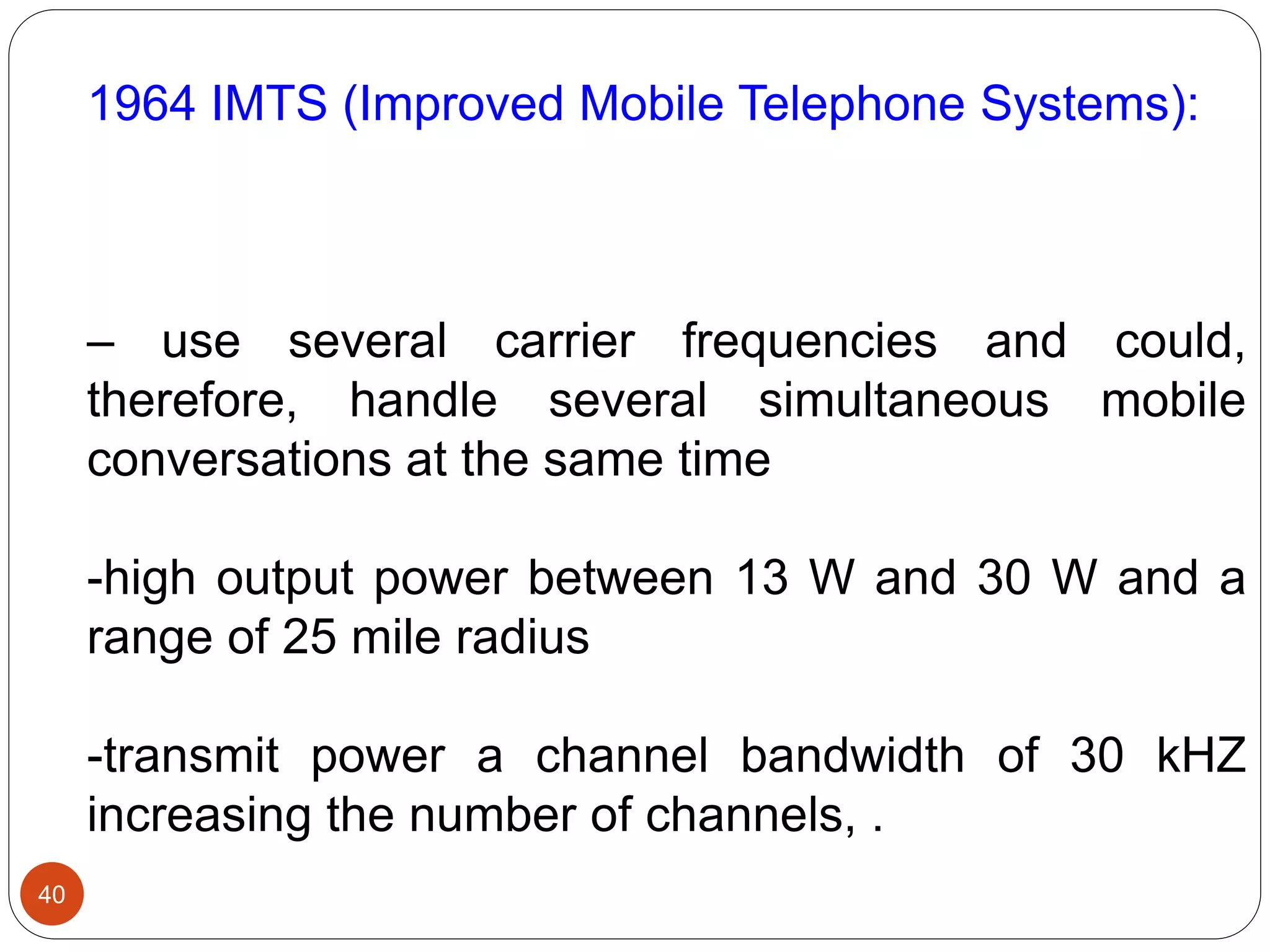 40
1964 IMTS (Improved Mobile Telephone Systems):
– use several carrier frequencies and could,
therefore, handle several simultaneous mobile
conversations at the same time
-high output power between 13 W and 30 W and a
range of 25 mile radius
-transmit power a channel bandwidth of 30 kHZ
increasing the number of channels, .
 
