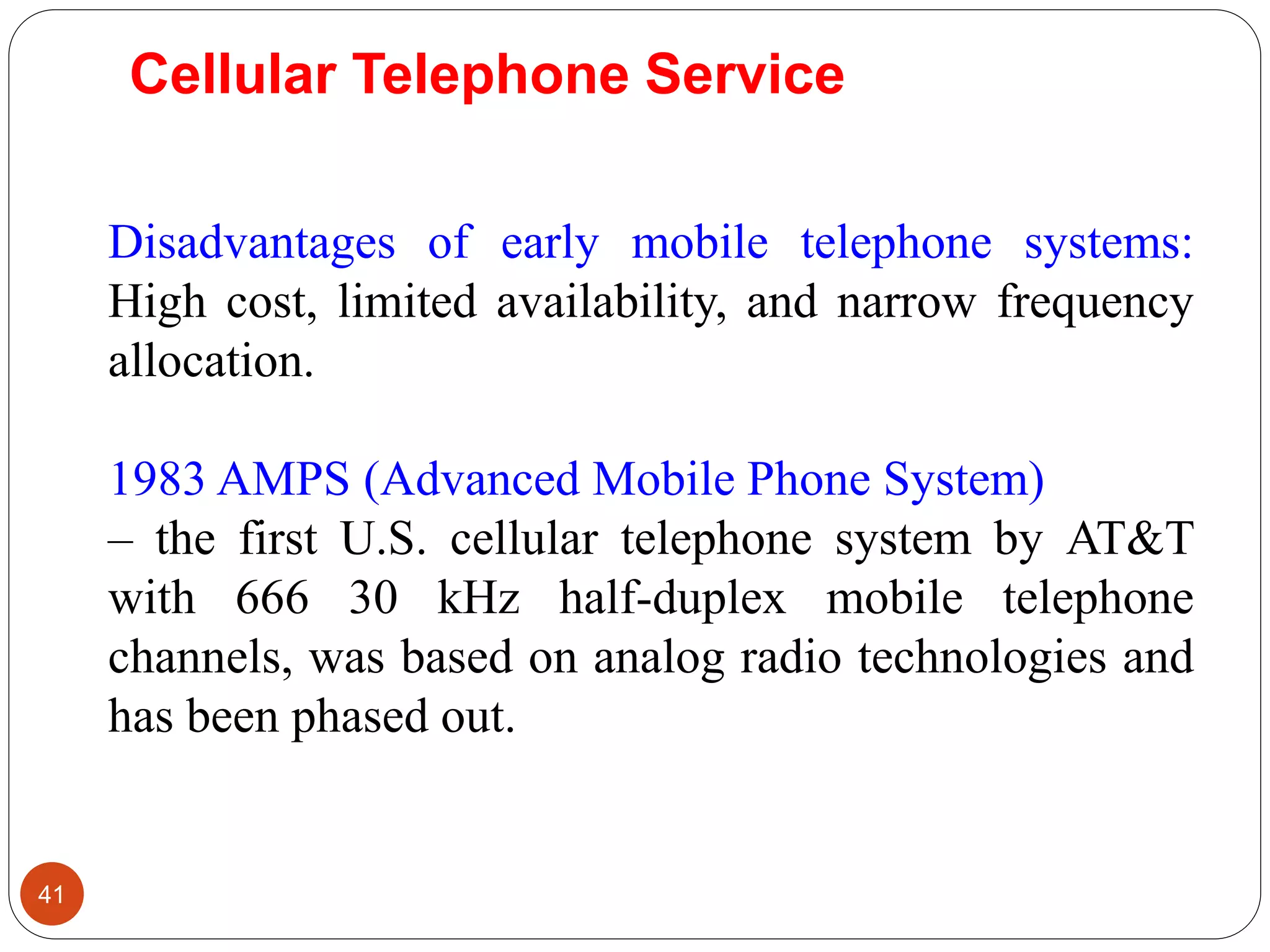 41
Disadvantages of early mobile telephone systems:
High cost, limited availability, and narrow frequency
allocation.
1983 AMPS (Advanced Mobile Phone System)
– the first U.S. cellular telephone system by AT&T
with 666 30 kHz half-duplex mobile telephone
channels, was based on analog radio technologies and
has been phased out.
Cellular Telephone Service
 