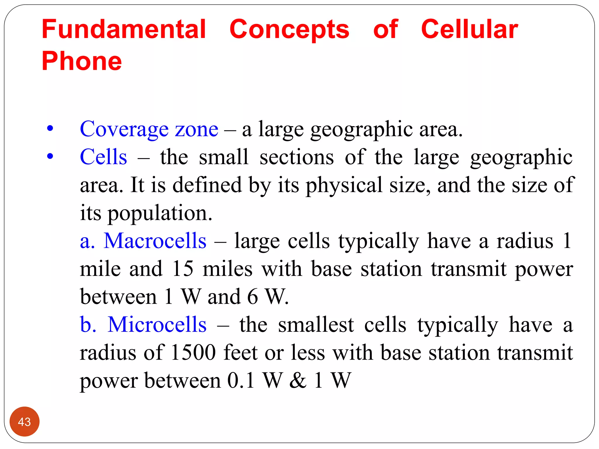 43
• Coverage zone – a large geographic area.
• Cells – the small sections of the large geographic
area. It is defined by its physical size, and the size of
its population.
a. Macrocells – large cells typically have a radius 1
mile and 15 miles with base station transmit power
between 1 W and 6 W.
b. Microcells – the smallest cells typically have a
radius of 1500 feet or less with base station transmit
power between 0.1 W & 1 W
Fundamental Concepts of Cellular
Phone
 