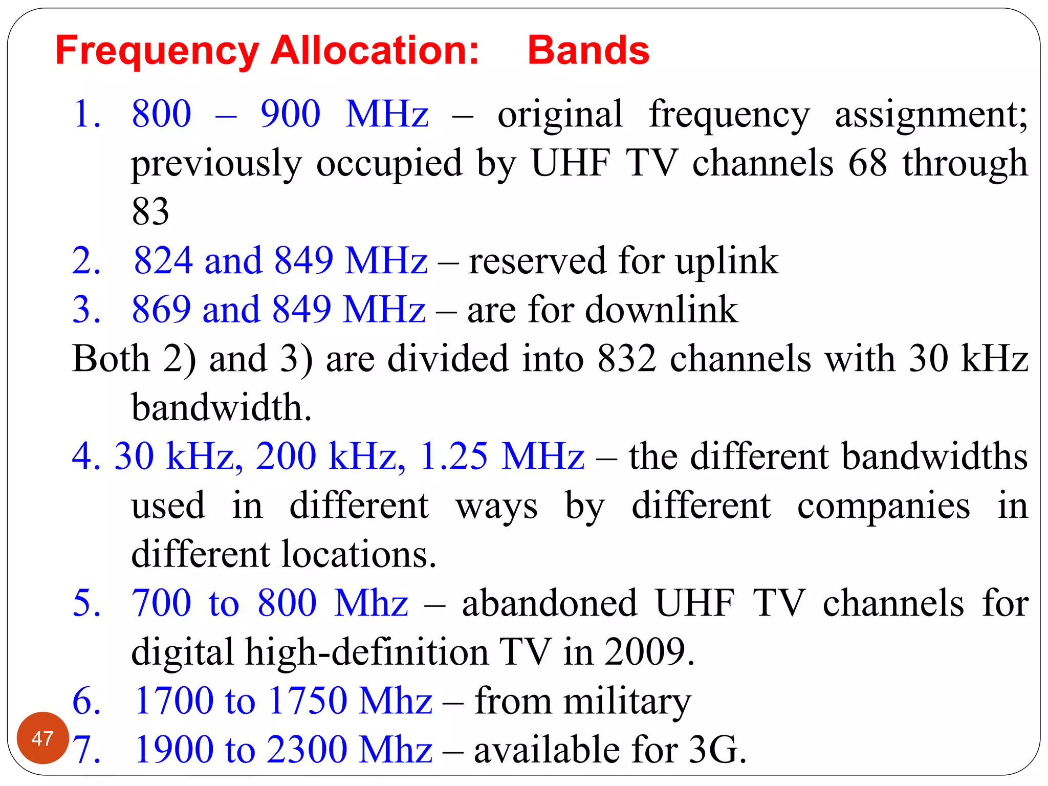47
1. 800 – 900 MHz – original frequency assignment;
previously occupied by UHF TV channels 68 through
83
2. 824 and 849 MHz – reserved for uplink
3. 869 and 849 MHz – are for downlink
Both 2) and 3) are divided into 832 channels with 30 kHz
bandwidth.
4. 30 kHz, 200 kHz, 1.25 MHz – the different bandwidths
used in different ways by different companies in
different locations.
5. 700 to 800 Mhz – abandoned UHF TV channels for
digital high-definition TV in 2009.
6. 1700 to 1750 Mhz – from military
7. 1900 to 2300 Mhz – available for 3G.
Frequency Allocation: Bands
 