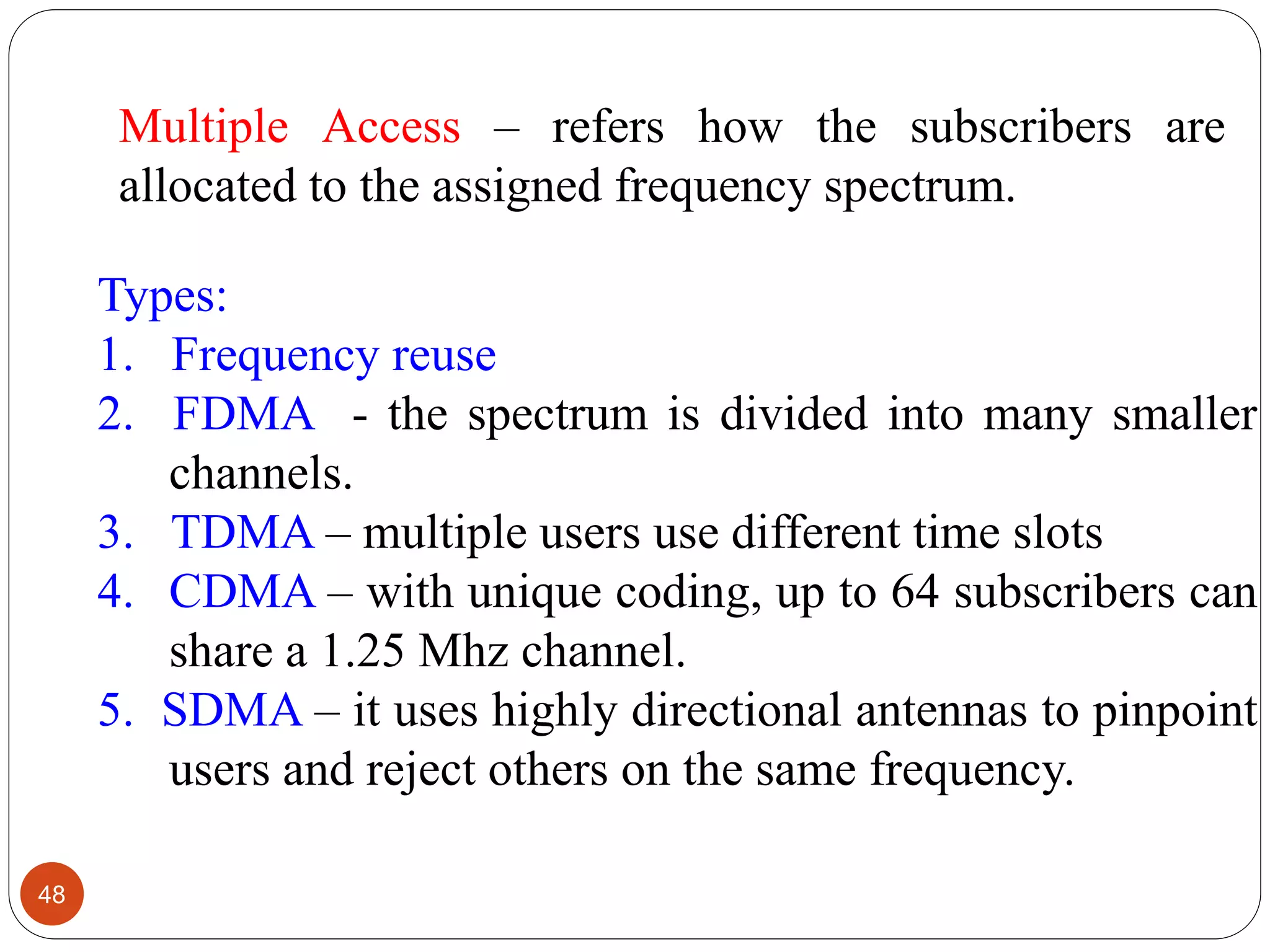 48
Types:
1. Frequency reuse
2. FDMA - the spectrum is divided into many smaller
channels.
3. TDMA – multiple users use different time slots
4. CDMA – with unique coding, up to 64 subscribers can
share a 1.25 Mhz channel.
5. SDMA – it uses highly directional antennas to pinpoint
users and reject others on the same frequency.
Multiple Access – refers how the subscribers are
allocated to the assigned frequency spectrum.
 
