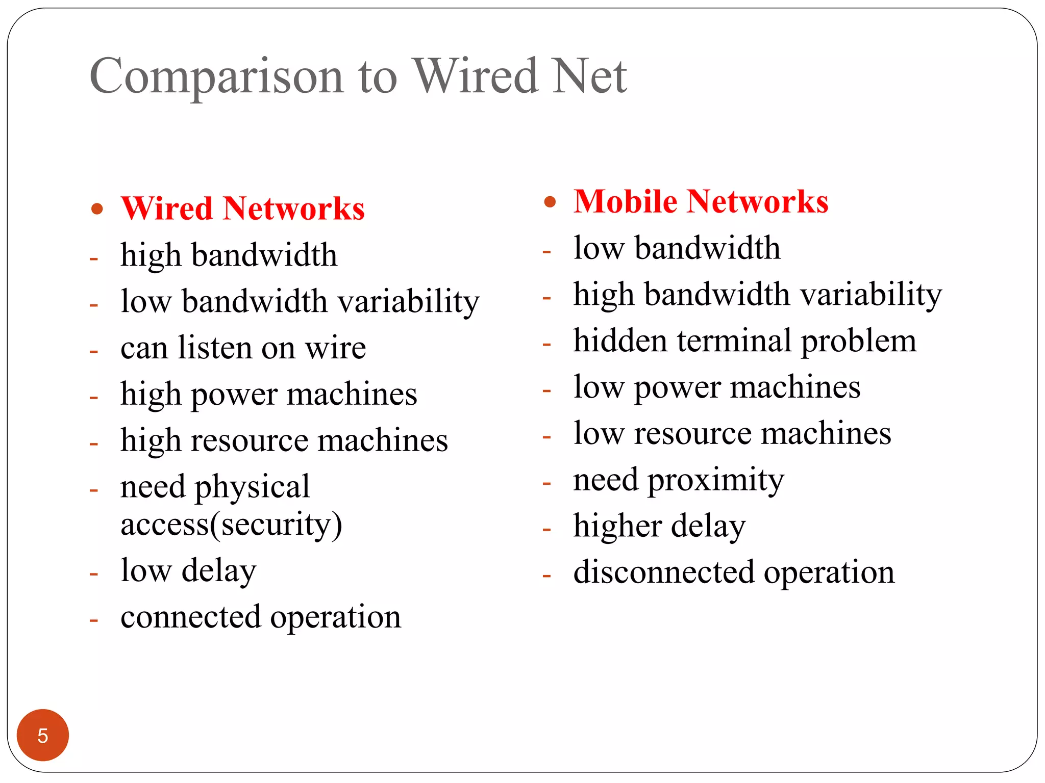 Comparison to Wired Net
5
 Wired Networks
- high bandwidth
- low bandwidth variability
- can listen on wire
- high power machines
- high resource machines
- need physical
access(security)
- low delay
- connected operation
 Mobile Networks
- low bandwidth
- high bandwidth variability
- hidden terminal problem
- low power machines
- low resource machines
- need proximity
- higher delay
- disconnected operation
 