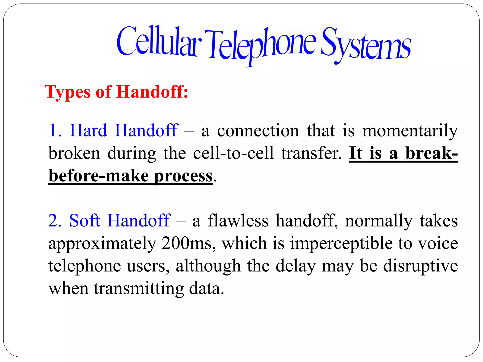 51
Types of Handoff:
1. Hard Handoff – a connection that is momentarily
broken during the cell-to-cell transfer. It is a break-
before-make process.
2. Soft Handoff – a flawless handoff, normally takes
approximately 200ms, which is imperceptible to voice
telephone users, although the delay may be disruptive
when transmitting data.
 