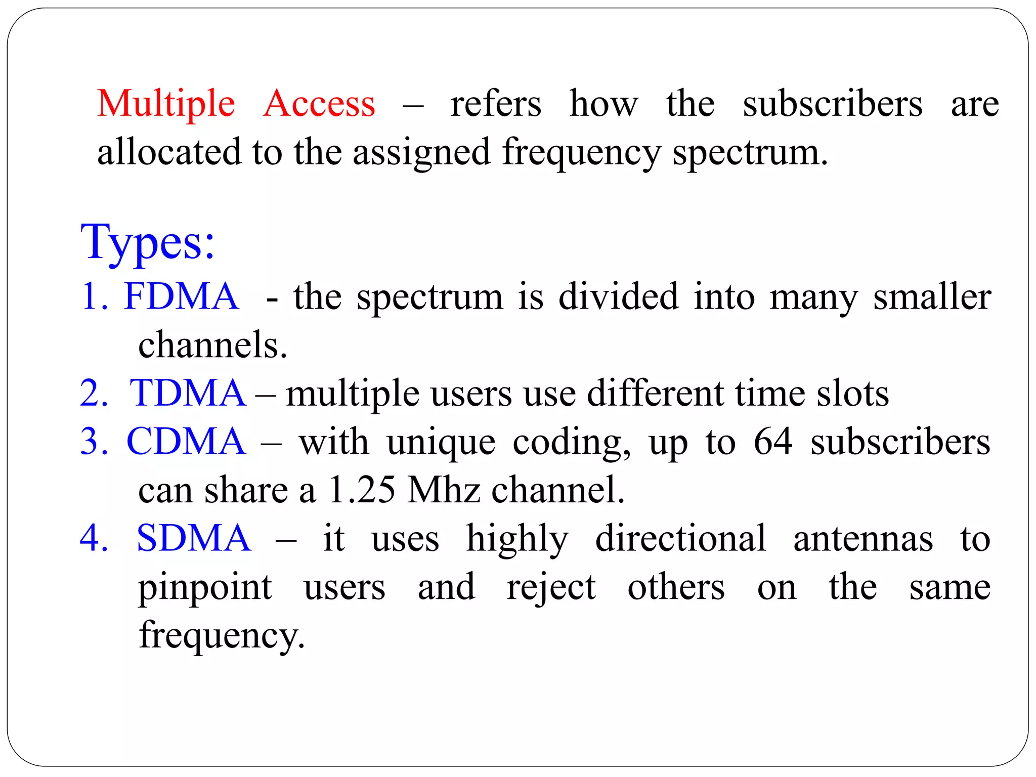 52
Types:
1. FDMA - the spectrum is divided into many smaller
channels.
2. TDMA – multiple users use different time slots
3. CDMA – with unique coding, up to 64 subscribers
can share a 1.25 Mhz channel.
4. SDMA – it uses highly directional antennas to
pinpoint users and reject others on the same
frequency.
Multiple Access – refers how the subscribers are
allocated to the assigned frequency spectrum.
 