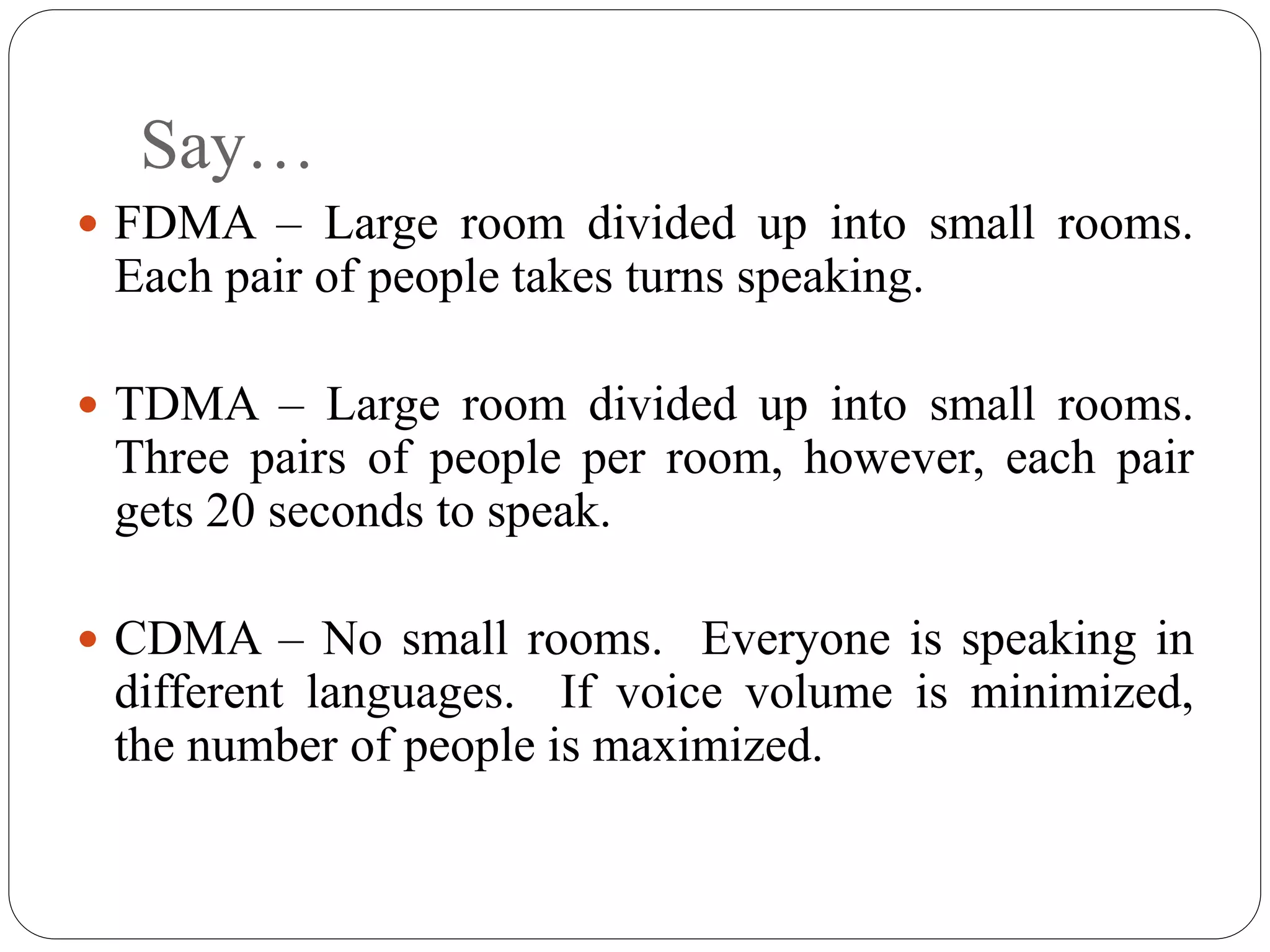 Say…
 FDMA – Large room divided up into small rooms.
Each pair of people takes turns speaking.
 TDMA – Large room divided up into small rooms.
Three pairs of people per room, however, each pair
gets 20 seconds to speak.
 CDMA – No small rooms. Everyone is speaking in
different languages. If voice volume is minimized,
the number of people is maximized.
 