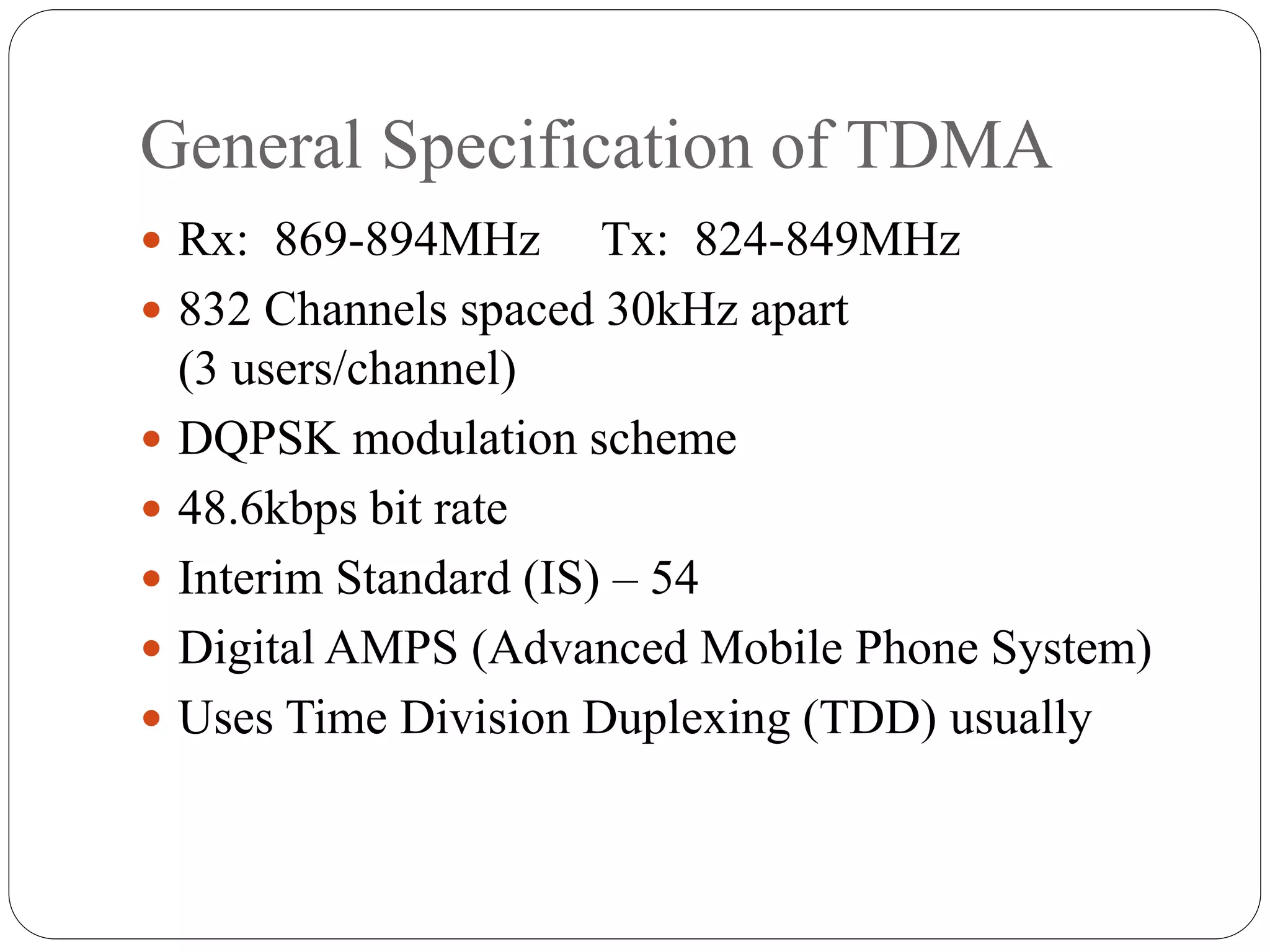 General Specification of TDMA
 Rx: 869-894MHz Tx: 824-849MHz
 832 Channels spaced 30kHz apart
(3 users/channel)
 DQPSK modulation scheme
 48.6kbps bit rate
 Interim Standard (IS) – 54
 Digital AMPS (Advanced Mobile Phone System)
 Uses Time Division Duplexing (TDD) usually
 