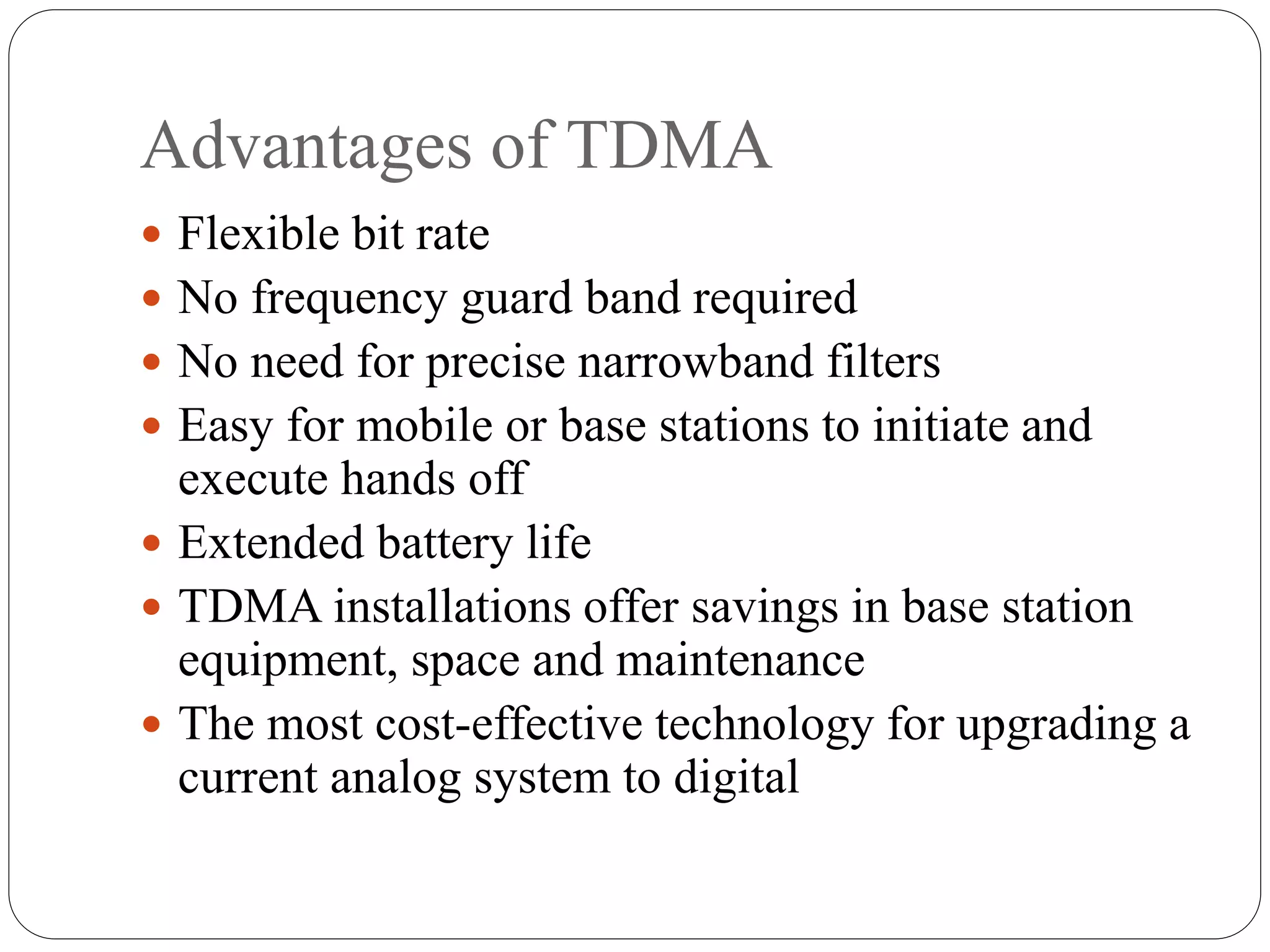 Advantages of TDMA
 Flexible bit rate
 No frequency guard band required
 No need for precise narrowband filters
 Easy for mobile or base stations to initiate and
execute hands off
 Extended battery life
 TDMA installations offer savings in base station
equipment, space and maintenance
 The most cost-effective technology for upgrading a
current analog system to digital
 