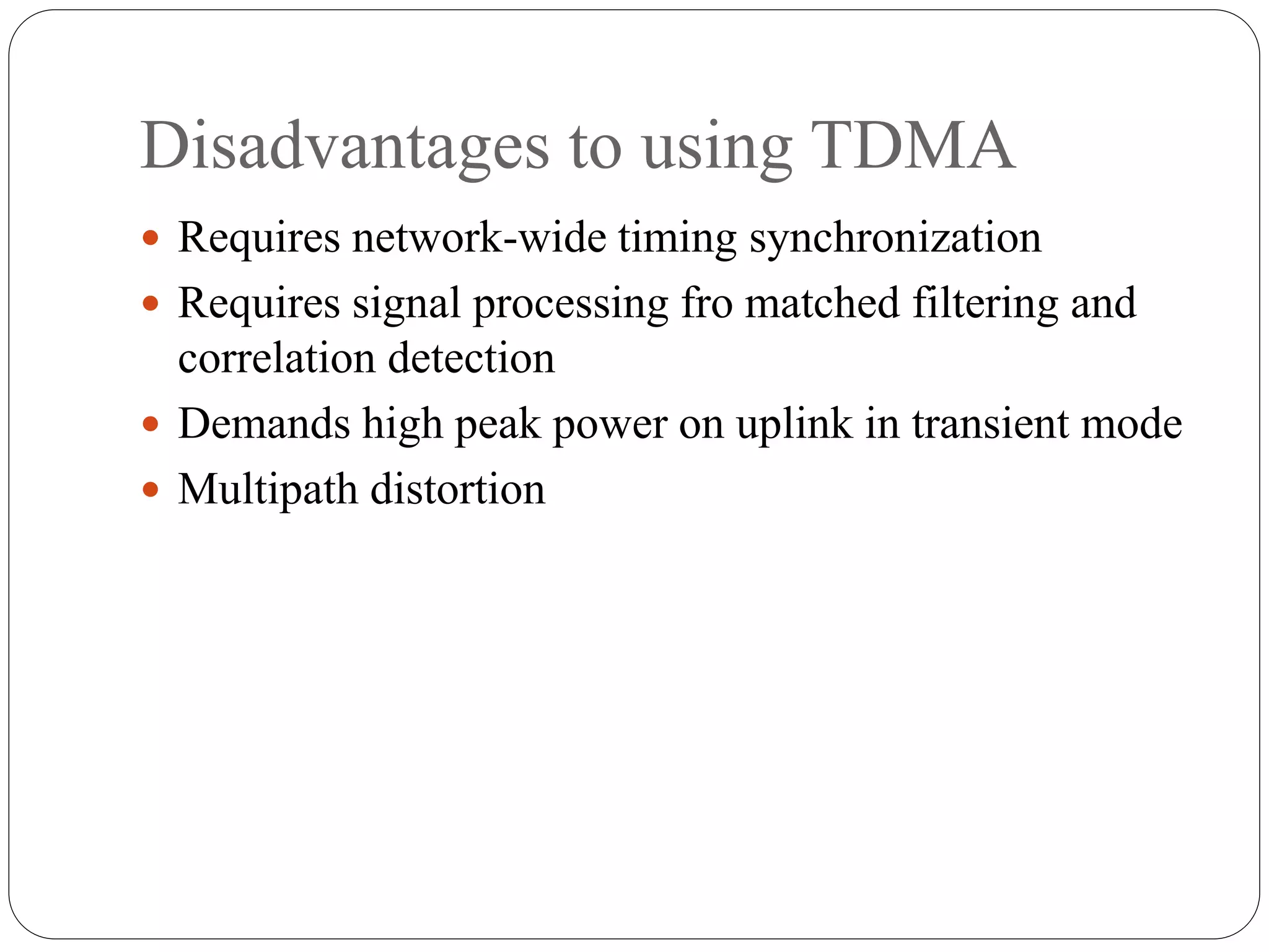 Disadvantages to using TDMA
 Requires network-wide timing synchronization
 Requires signal processing fro matched filtering and
correlation detection
 Demands high peak power on uplink in transient mode
 Multipath distortion
 