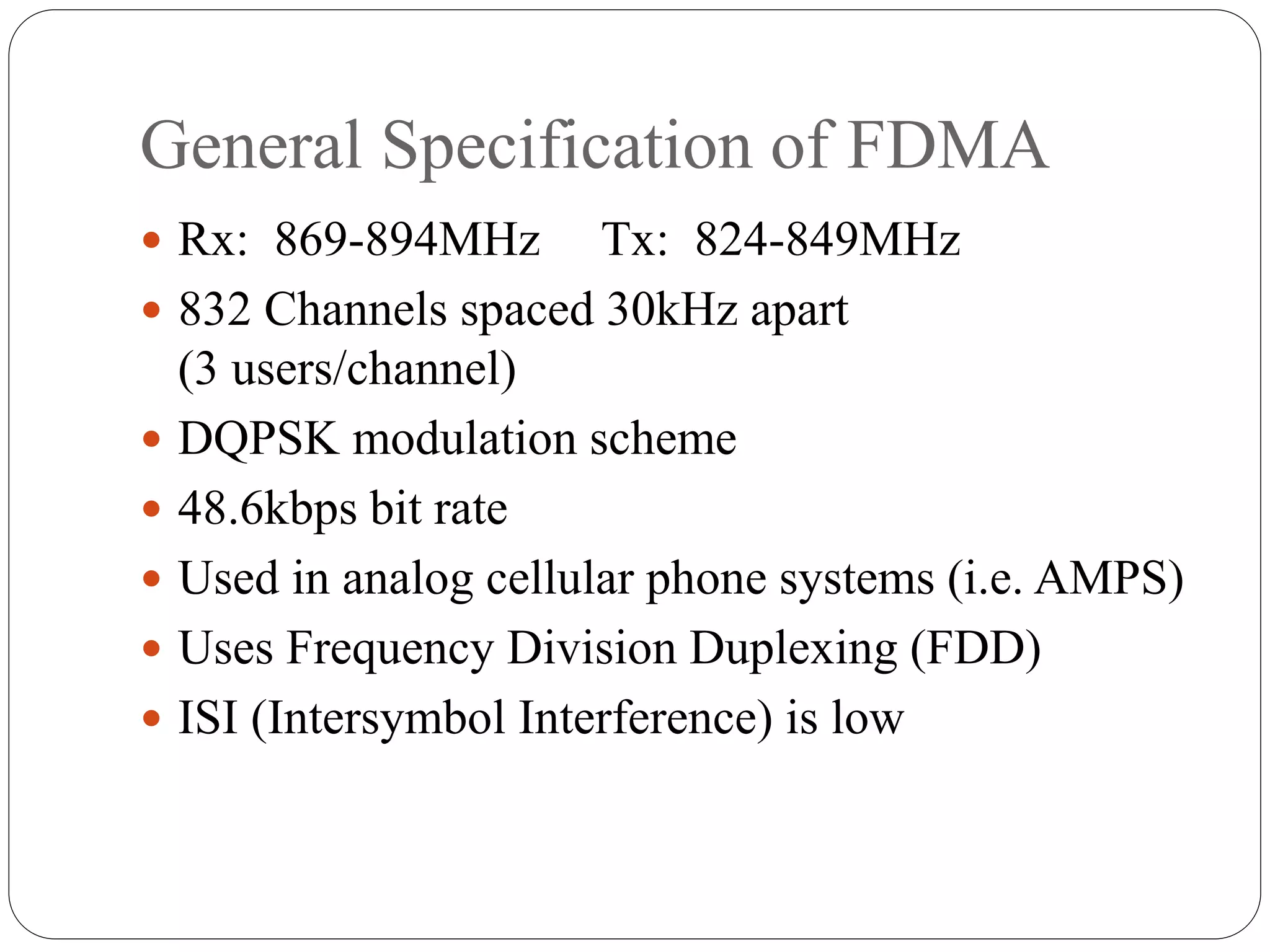General Specification of FDMA
 Rx: 869-894MHz Tx: 824-849MHz
 832 Channels spaced 30kHz apart
(3 users/channel)
 DQPSK modulation scheme
 48.6kbps bit rate
 Used in analog cellular phone systems (i.e. AMPS)
 Uses Frequency Division Duplexing (FDD)
 ISI (Intersymbol Interference) is low
 