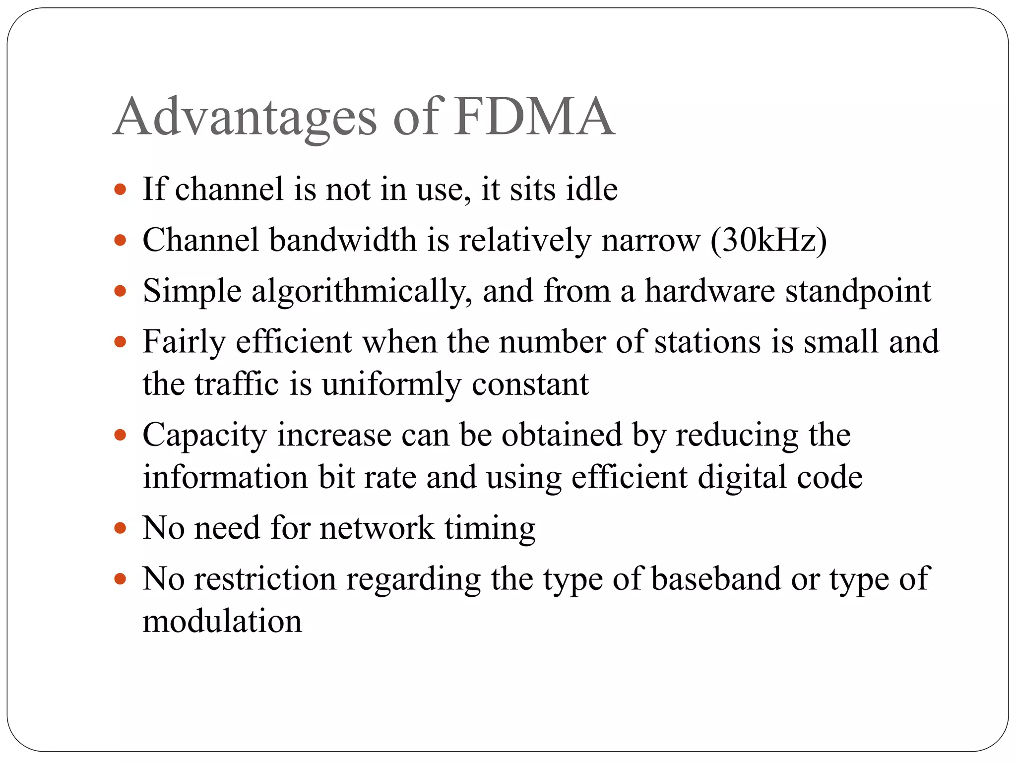 Advantages of FDMA
 If channel is not in use, it sits idle
 Channel bandwidth is relatively narrow (30kHz)
 Simple algorithmically, and from a hardware standpoint
 Fairly efficient when the number of stations is small and
the traffic is uniformly constant
 Capacity increase can be obtained by reducing the
information bit rate and using efficient digital code
 No need for network timing
 No restriction regarding the type of baseband or type of
modulation
 