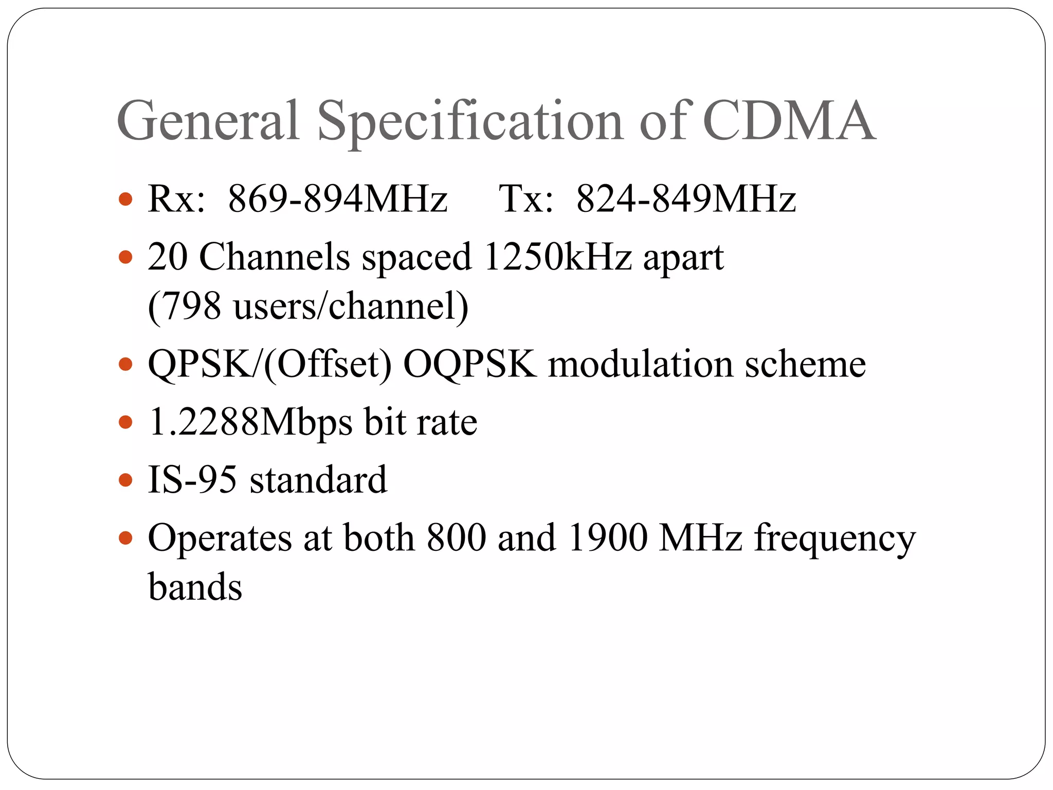 General Specification of CDMA
 Rx: 869-894MHz Tx: 824-849MHz
 20 Channels spaced 1250kHz apart
(798 users/channel)
 QPSK/(Offset) OQPSK modulation scheme
 1.2288Mbps bit rate
 IS-95 standard
 Operates at both 800 and 1900 MHz frequency
bands
 