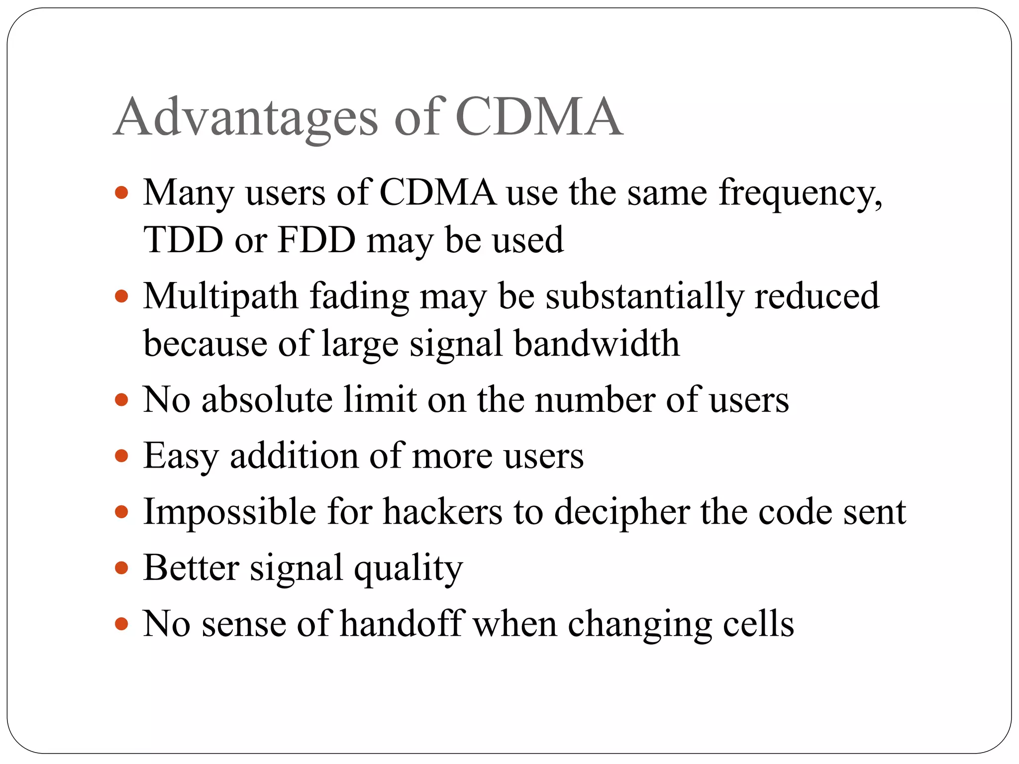 Advantages of CDMA
 Many users of CDMA use the same frequency,
TDD or FDD may be used
 Multipath fading may be substantially reduced
because of large signal bandwidth
 No absolute limit on the number of users
 Easy addition of more users
 Impossible for hackers to decipher the code sent
 Better signal quality
 No sense of handoff when changing cells
 