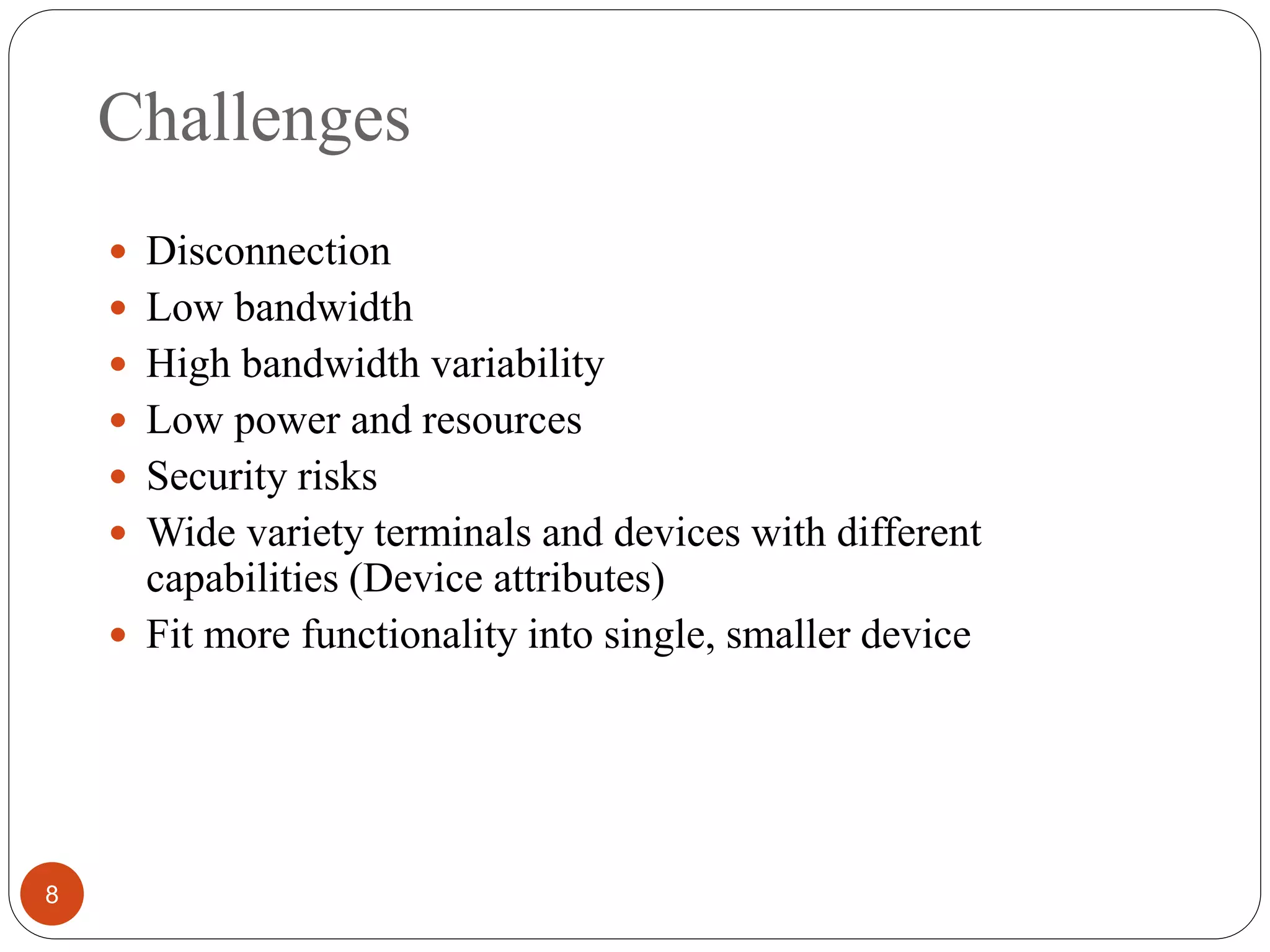 Challenges
8
 Disconnection
 Low bandwidth
 High bandwidth variability
 Low power and resources
 Security risks
 Wide variety terminals and devices with different
capabilities (Device attributes)
 Fit more functionality into single, smaller device
 