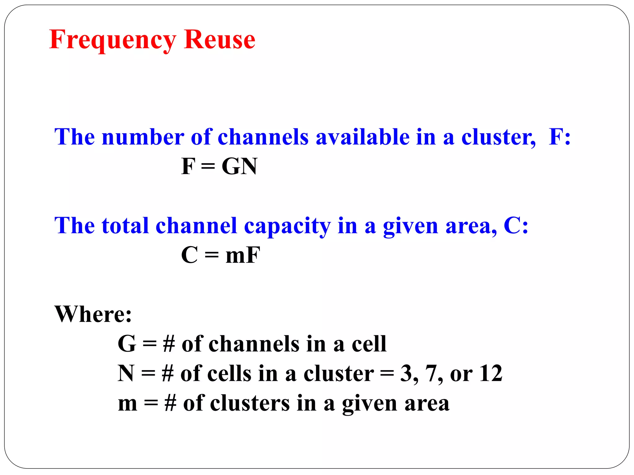 83
The number of channels available in a cluster, F:
F = GN
The total channel capacity in a given area, C:
C = mF
Where:
G = # of channels in a cell
N = # of cells in a cluster = 3, 7, or 12
m = # of clusters in a given area
Frequency Reuse
 
