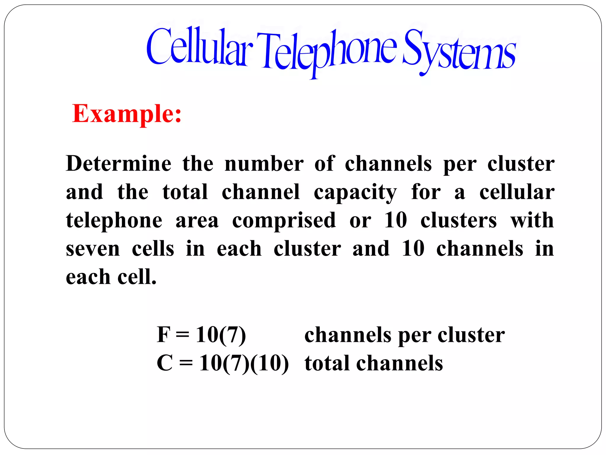 84
Determine the number of channels per cluster
and the total channel capacity for a cellular
telephone area comprised or 10 clusters with
seven cells in each cluster and 10 channels in
each cell.
Example:
F = 10(7) channels per cluster
C = 10(7)(10) total channels
 