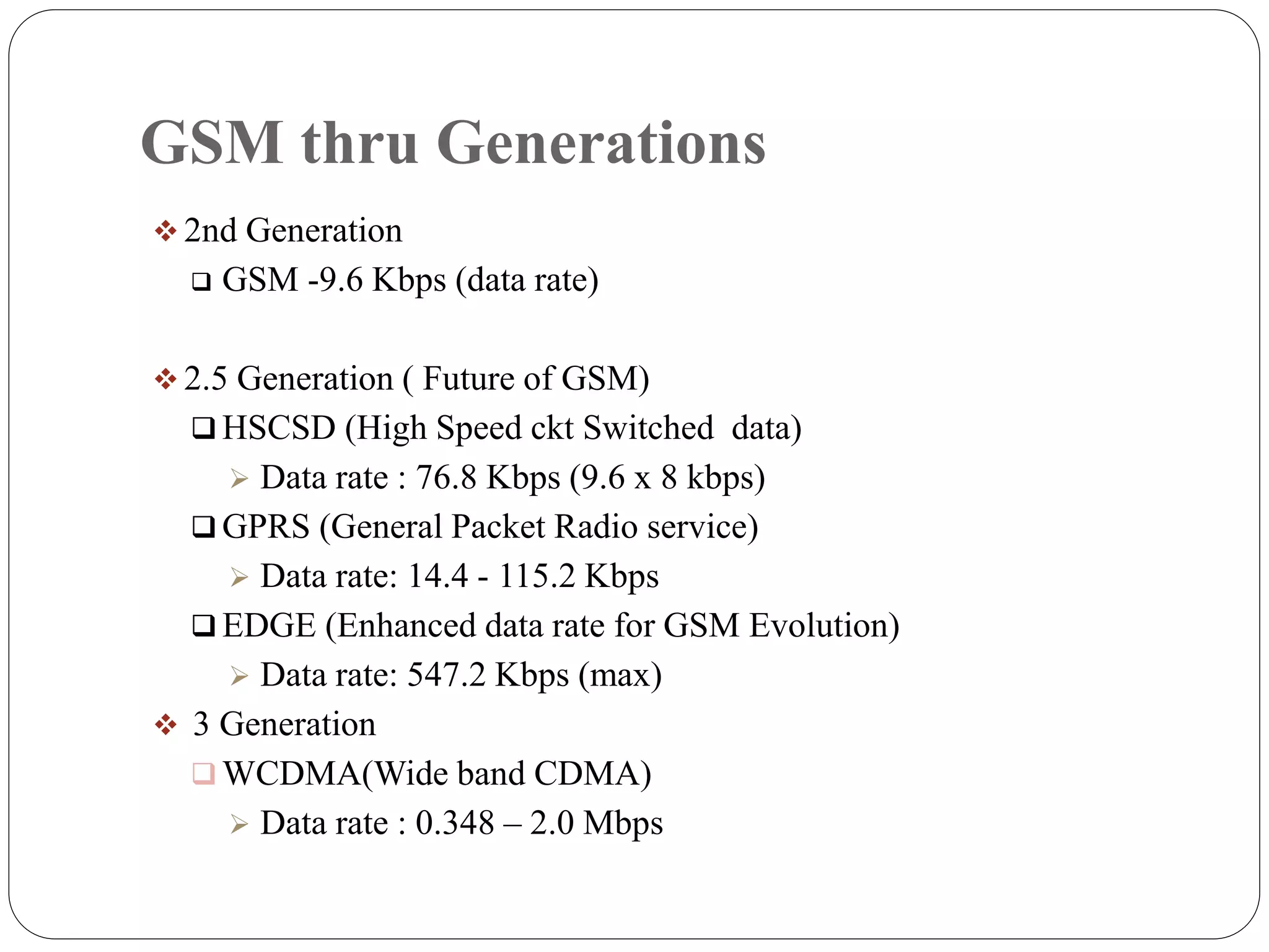 GSM thru Generations
 2nd Generation
 GSM -9.6 Kbps (data rate)
 2.5 Generation ( Future of GSM)
 HSCSD (High Speed ckt Switched data)
 Data rate : 76.8 Kbps (9.6 x 8 kbps)
 GPRS (General Packet Radio service)
 Data rate: 14.4 - 115.2 Kbps
 EDGE (Enhanced data rate for GSM Evolution)
 Data rate: 547.2 Kbps (max)
 3 Generation
 WCDMA(Wide band CDMA)
 Data rate : 0.348 – 2.0 Mbps
 