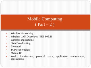 • Wireless Networking
• Wireless LAN Overview: IEEE 802.11
• Wireless applications
• Data Broadcasting
• Bluetooth
• TCP over wireless
• Mobile IP
• WAP: Architecture, protocol stack, application environment,
applications.
Mobile Computing
( Part – 2 )
 
