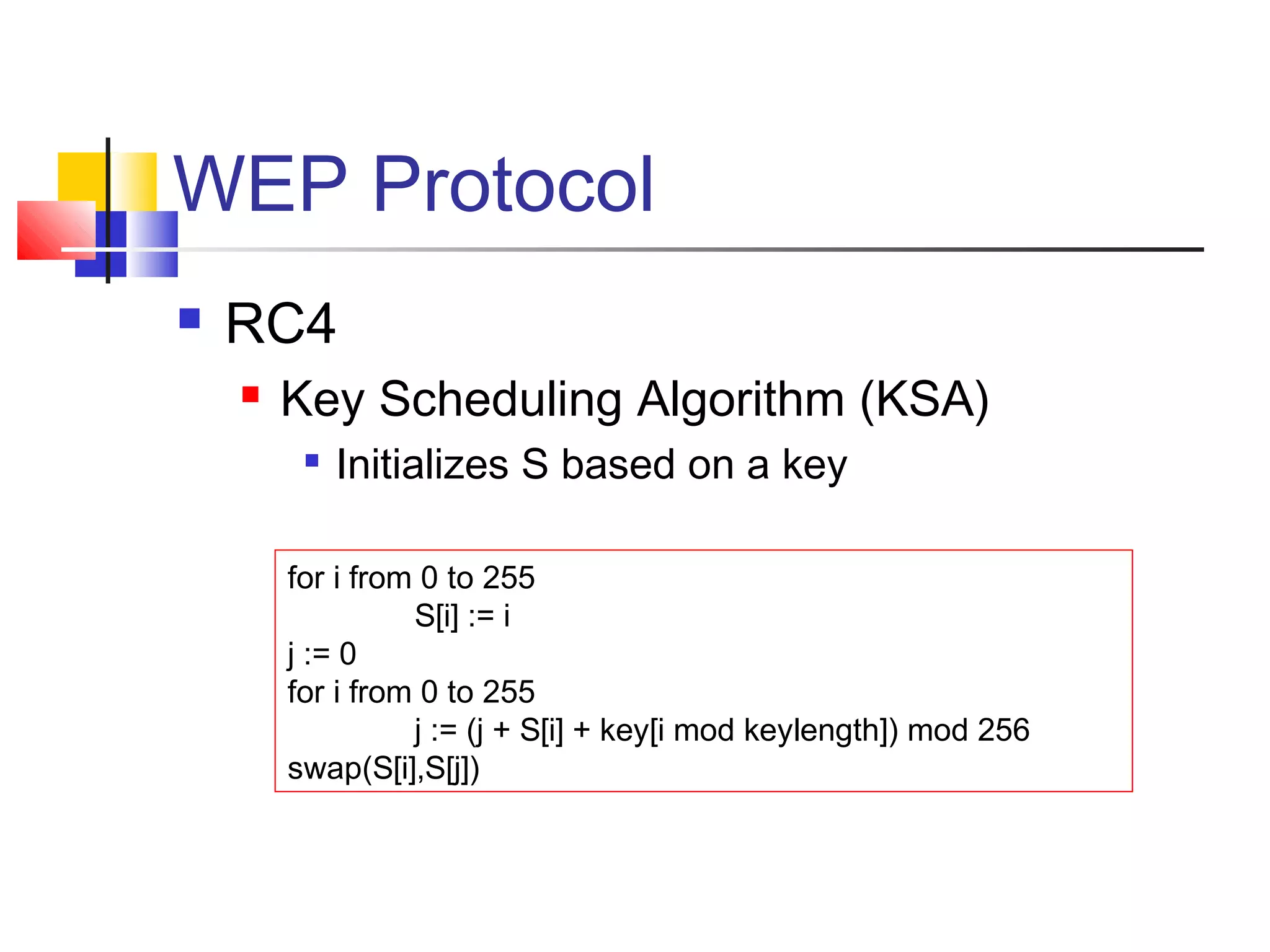 WEP Protocol
 RC4
 Key Scheduling Algorithm (KSA)

Initializes S based on a key
for i from 0 to 255
S[i] := i
j := 0
for i from 0 to 255
j := (j + S[i] + key[i mod keylength]) mod 256
swap(S[i],S[j])
 
