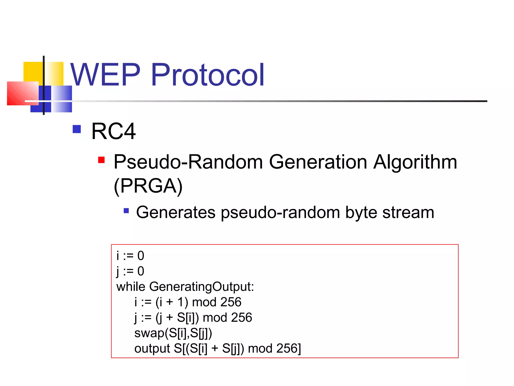 WEP Protocol
 RC4
 Pseudo-Random Generation Algorithm
(PRGA)

Generates pseudo-random byte stream
i := 0
j := 0
while GeneratingOutput:
i := (i + 1) mod 256
j := (j + S[i]) mod 256
swap(S[i],S[j])
output S[(S[i] + S[j]) mod 256]
 