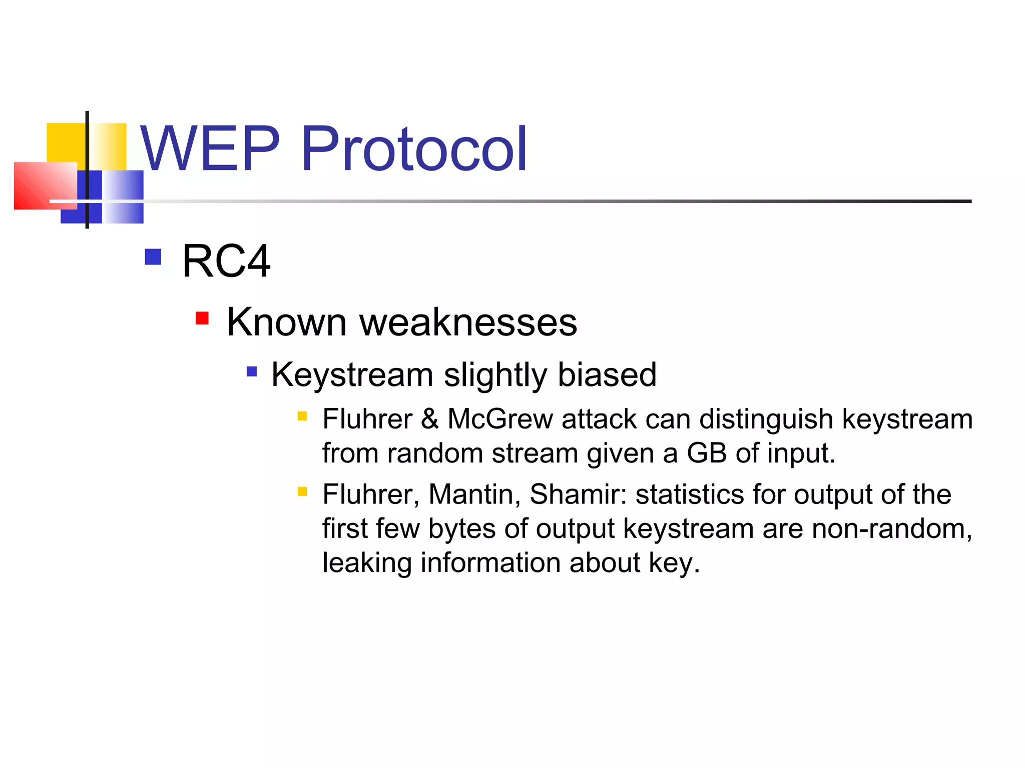 WEP Protocol
 RC4
 Known weaknesses

Keystream slightly biased
 Fluhrer & McGrew attack can distinguish keystream
from random stream given a GB of input.
 Fluhrer, Mantin, Shamir: statistics for output of the
first few bytes of output keystream are non-random,
leaking information about key.
 